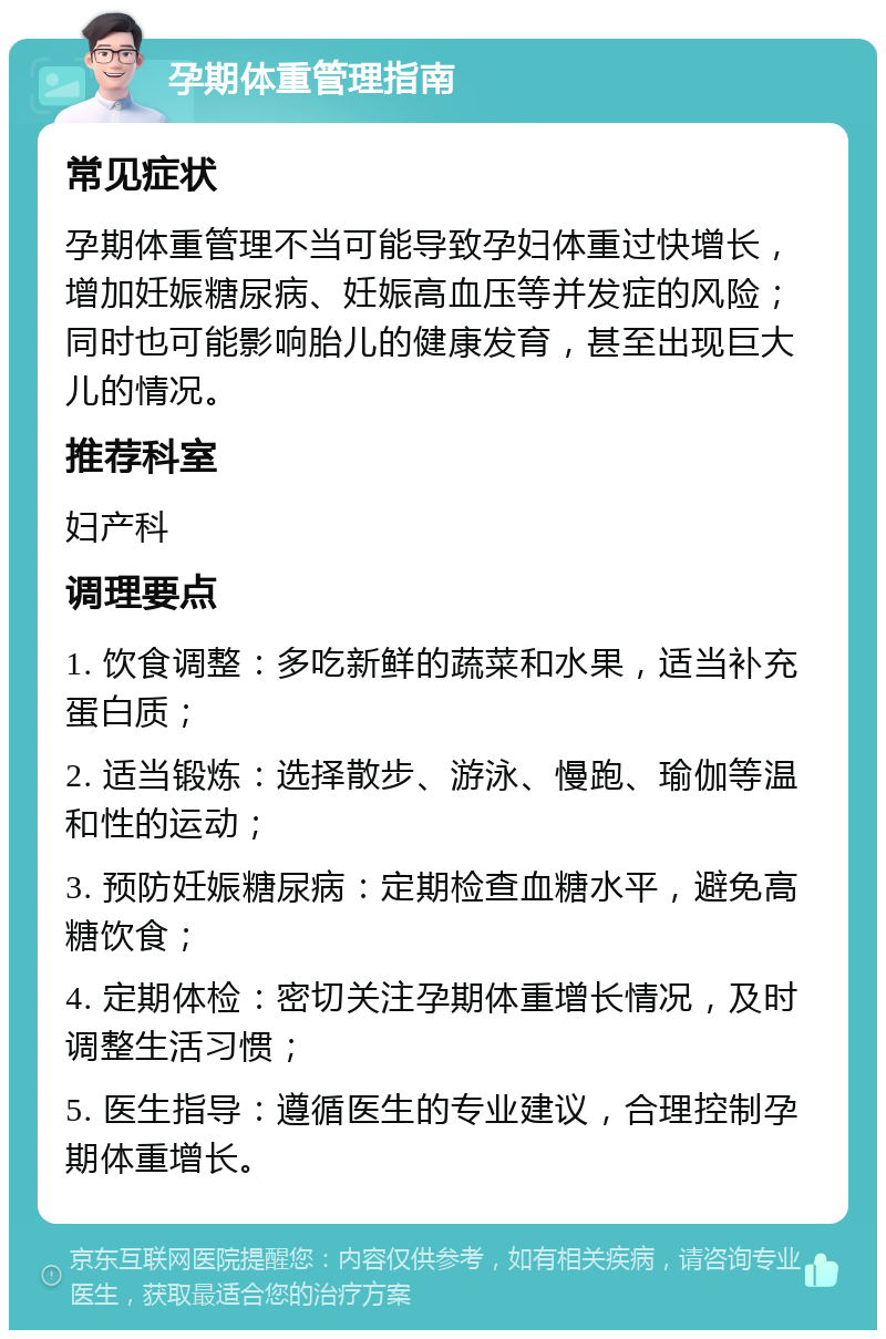 孕期体重管理指南 常见症状 孕期体重管理不当可能导致孕妇体重过快增长，增加妊娠糖尿病、妊娠高血压等并发症的风险；同时也可能影响胎儿的健康发育，甚至出现巨大儿的情况。 推荐科室 妇产科 调理要点 1. 饮食调整：多吃新鲜的蔬菜和水果，适当补充蛋白质； 2. 适当锻炼：选择散步、游泳、慢跑、瑜伽等温和性的运动； 3. 预防妊娠糖尿病：定期检查血糖水平，避免高糖饮食； 4. 定期体检：密切关注孕期体重增长情况，及时调整生活习惯； 5. 医生指导：遵循医生的专业建议，合理控制孕期体重增长。