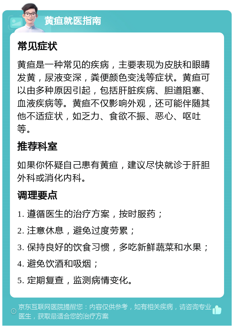 黄疸就医指南 常见症状 黄疸是一种常见的疾病，主要表现为皮肤和眼睛发黄，尿液变深，粪便颜色变浅等症状。黄疸可以由多种原因引起，包括肝脏疾病、胆道阻塞、血液疾病等。黄疸不仅影响外观，还可能伴随其他不适症状，如乏力、食欲不振、恶心、呕吐等。 推荐科室 如果你怀疑自己患有黄疸，建议尽快就诊于肝胆外科或消化内科。 调理要点 1. 遵循医生的治疗方案，按时服药； 2. 注意休息，避免过度劳累； 3. 保持良好的饮食习惯，多吃新鲜蔬菜和水果； 4. 避免饮酒和吸烟； 5. 定期复查，监测病情变化。