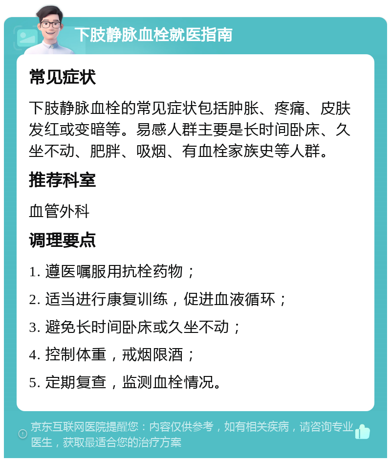 下肢静脉血栓就医指南 常见症状 下肢静脉血栓的常见症状包括肿胀、疼痛、皮肤发红或变暗等。易感人群主要是长时间卧床、久坐不动、肥胖、吸烟、有血栓家族史等人群。 推荐科室 血管外科 调理要点 1. 遵医嘱服用抗栓药物； 2. 适当进行康复训练，促进血液循环； 3. 避免长时间卧床或久坐不动； 4. 控制体重，戒烟限酒； 5. 定期复查，监测血栓情况。