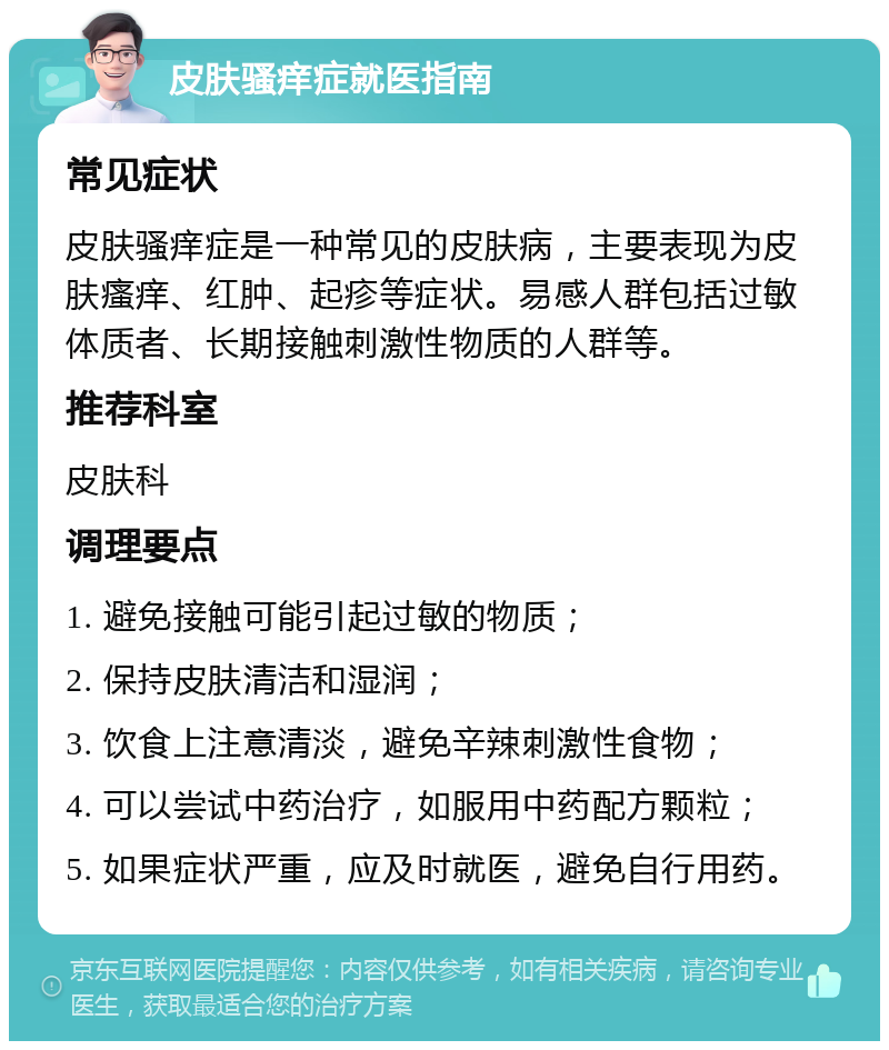 皮肤骚痒症就医指南 常见症状 皮肤骚痒症是一种常见的皮肤病，主要表现为皮肤瘙痒、红肿、起疹等症状。易感人群包括过敏体质者、长期接触刺激性物质的人群等。 推荐科室 皮肤科 调理要点 1. 避免接触可能引起过敏的物质； 2. 保持皮肤清洁和湿润； 3. 饮食上注意清淡，避免辛辣刺激性食物； 4. 可以尝试中药治疗，如服用中药配方颗粒； 5. 如果症状严重，应及时就医，避免自行用药。