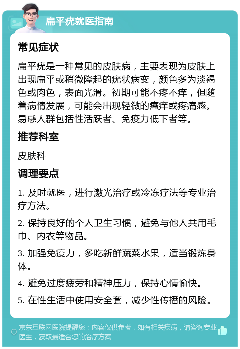 扁平疣就医指南 常见症状 扁平疣是一种常见的皮肤病，主要表现为皮肤上出现扁平或稍微隆起的疣状病变，颜色多为淡褐色或肉色，表面光滑。初期可能不疼不痒，但随着病情发展，可能会出现轻微的瘙痒或疼痛感。易感人群包括性活跃者、免疫力低下者等。 推荐科室 皮肤科 调理要点 1. 及时就医，进行激光治疗或冷冻疗法等专业治疗方法。 2. 保持良好的个人卫生习惯，避免与他人共用毛巾、内衣等物品。 3. 加强免疫力，多吃新鲜蔬菜水果，适当锻炼身体。 4. 避免过度疲劳和精神压力，保持心情愉快。 5. 在性生活中使用安全套，减少性传播的风险。