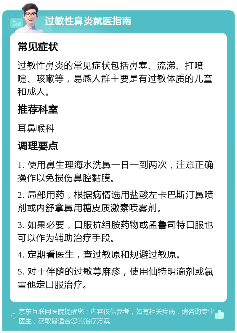 过敏性鼻炎就医指南 常见症状 过敏性鼻炎的常见症状包括鼻塞、流涕、打喷嚏、咳嗽等，易感人群主要是有过敏体质的儿童和成人。 推荐科室 耳鼻喉科 调理要点 1. 使用鼻生理海水洗鼻一日一到两次，注意正确操作以免损伤鼻腔黏膜。 2. 局部用药，根据病情选用盐酸左卡巴斯汀鼻喷剂或内舒拿鼻用糖皮质激素喷雾剂。 3. 如果必要，口服抗组胺药物或孟鲁司特口服也可以作为辅助治疗手段。 4. 定期看医生，查过敏原和规避过敏原。 5. 对于伴随的过敏荨麻疹，使用仙特明滴剂或氯雷他定口服治疗。