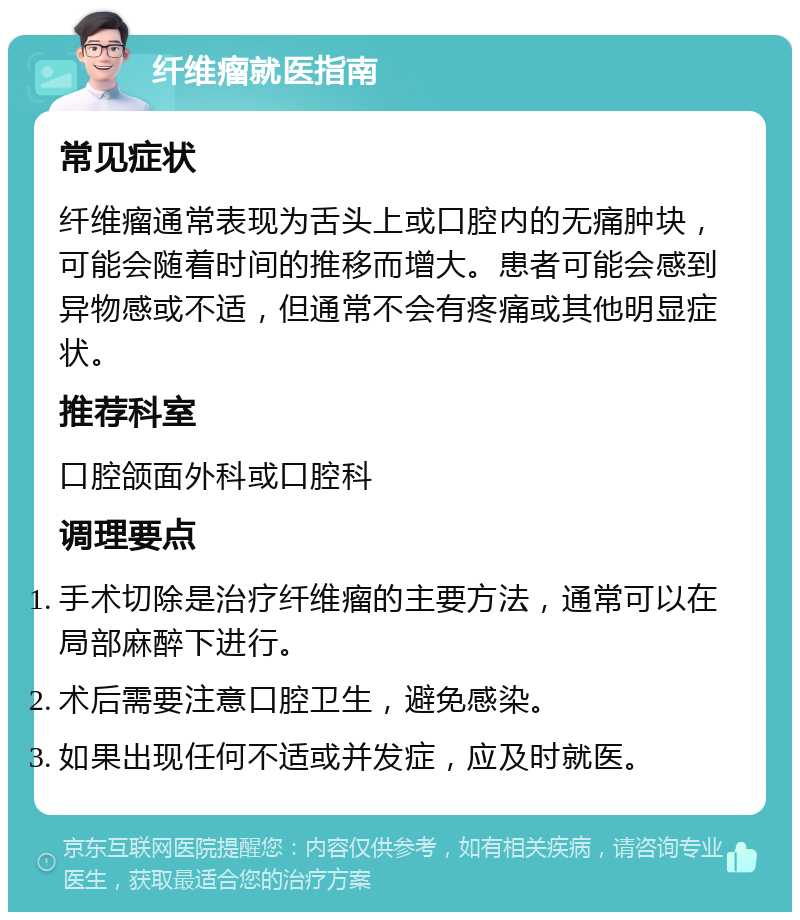 纤维瘤就医指南 常见症状 纤维瘤通常表现为舌头上或口腔内的无痛肿块，可能会随着时间的推移而增大。患者可能会感到异物感或不适，但通常不会有疼痛或其他明显症状。 推荐科室 口腔颌面外科或口腔科 调理要点 手术切除是治疗纤维瘤的主要方法，通常可以在局部麻醉下进行。 术后需要注意口腔卫生，避免感染。 如果出现任何不适或并发症，应及时就医。