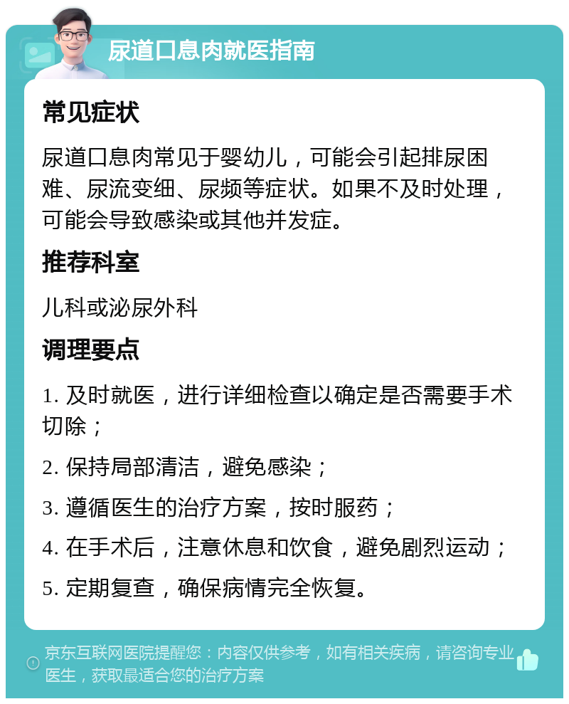 尿道口息肉就医指南 常见症状 尿道口息肉常见于婴幼儿，可能会引起排尿困难、尿流变细、尿频等症状。如果不及时处理，可能会导致感染或其他并发症。 推荐科室 儿科或泌尿外科 调理要点 1. 及时就医，进行详细检查以确定是否需要手术切除； 2. 保持局部清洁，避免感染； 3. 遵循医生的治疗方案，按时服药； 4. 在手术后，注意休息和饮食，避免剧烈运动； 5. 定期复查，确保病情完全恢复。