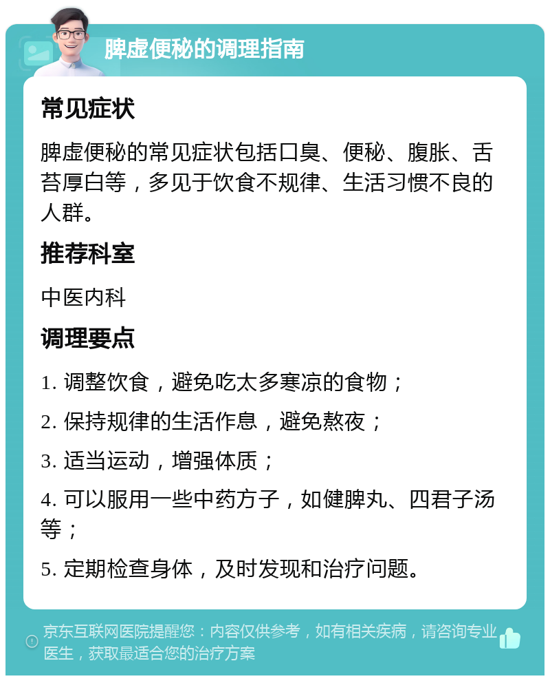 脾虚便秘的调理指南 常见症状 脾虚便秘的常见症状包括口臭、便秘、腹胀、舌苔厚白等，多见于饮食不规律、生活习惯不良的人群。 推荐科室 中医内科 调理要点 1. 调整饮食，避免吃太多寒凉的食物； 2. 保持规律的生活作息，避免熬夜； 3. 适当运动，增强体质； 4. 可以服用一些中药方子，如健脾丸、四君子汤等； 5. 定期检查身体，及时发现和治疗问题。