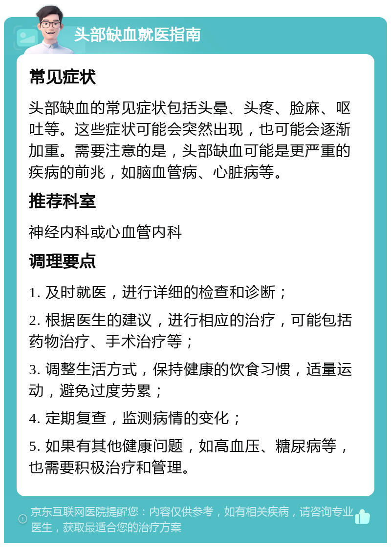 头部缺血就医指南 常见症状 头部缺血的常见症状包括头晕、头疼、脸麻、呕吐等。这些症状可能会突然出现，也可能会逐渐加重。需要注意的是，头部缺血可能是更严重的疾病的前兆，如脑血管病、心脏病等。 推荐科室 神经内科或心血管内科 调理要点 1. 及时就医，进行详细的检查和诊断； 2. 根据医生的建议，进行相应的治疗，可能包括药物治疗、手术治疗等； 3. 调整生活方式，保持健康的饮食习惯，适量运动，避免过度劳累； 4. 定期复查，监测病情的变化； 5. 如果有其他健康问题，如高血压、糖尿病等，也需要积极治疗和管理。