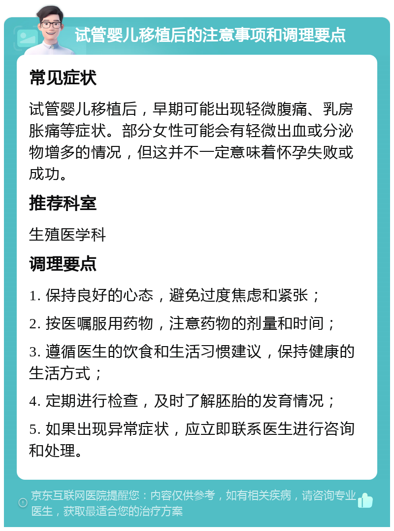 试管婴儿移植后的注意事项和调理要点 常见症状 试管婴儿移植后，早期可能出现轻微腹痛、乳房胀痛等症状。部分女性可能会有轻微出血或分泌物增多的情况，但这并不一定意味着怀孕失败或成功。 推荐科室 生殖医学科 调理要点 1. 保持良好的心态，避免过度焦虑和紧张； 2. 按医嘱服用药物，注意药物的剂量和时间； 3. 遵循医生的饮食和生活习惯建议，保持健康的生活方式； 4. 定期进行检查，及时了解胚胎的发育情况； 5. 如果出现异常症状，应立即联系医生进行咨询和处理。