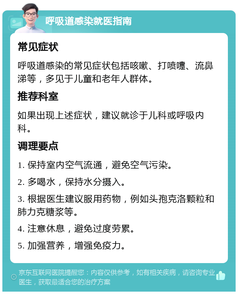 呼吸道感染就医指南 常见症状 呼吸道感染的常见症状包括咳嗽、打喷嚏、流鼻涕等，多见于儿童和老年人群体。 推荐科室 如果出现上述症状，建议就诊于儿科或呼吸内科。 调理要点 1. 保持室内空气流通，避免空气污染。 2. 多喝水，保持水分摄入。 3. 根据医生建议服用药物，例如头孢克洛颗粒和肺力克糖浆等。 4. 注意休息，避免过度劳累。 5. 加强营养，增强免疫力。