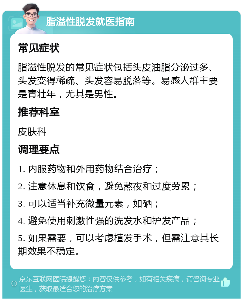 脂溢性脱发就医指南 常见症状 脂溢性脱发的常见症状包括头皮油脂分泌过多、头发变得稀疏、头发容易脱落等。易感人群主要是青壮年，尤其是男性。 推荐科室 皮肤科 调理要点 1. 内服药物和外用药物结合治疗； 2. 注意休息和饮食，避免熬夜和过度劳累； 3. 可以适当补充微量元素，如硒； 4. 避免使用刺激性强的洗发水和护发产品； 5. 如果需要，可以考虑植发手术，但需注意其长期效果不稳定。