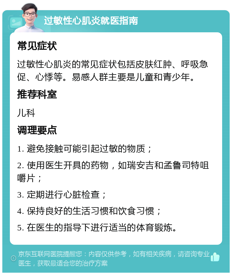 过敏性心肌炎就医指南 常见症状 过敏性心肌炎的常见症状包括皮肤红肿、呼吸急促、心悸等。易感人群主要是儿童和青少年。 推荐科室 儿科 调理要点 1. 避免接触可能引起过敏的物质； 2. 使用医生开具的药物，如瑞安吉和孟鲁司特咀嚼片； 3. 定期进行心脏检查； 4. 保持良好的生活习惯和饮食习惯； 5. 在医生的指导下进行适当的体育锻炼。