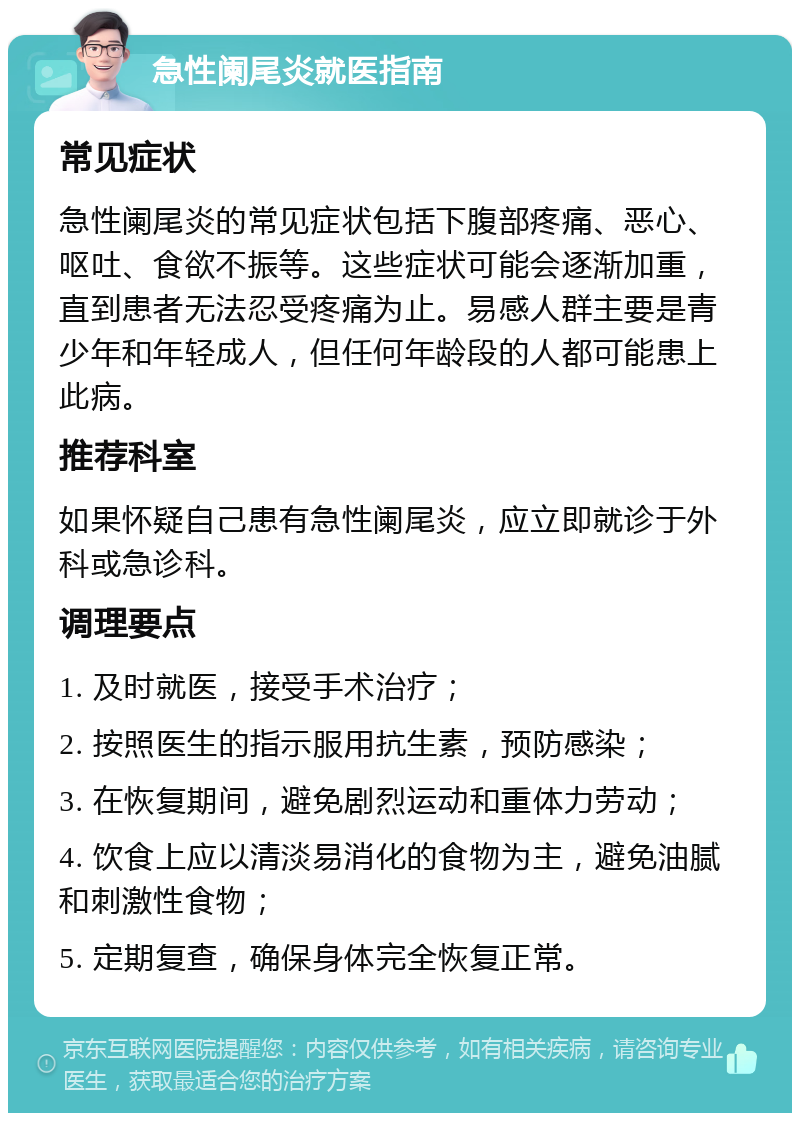 急性阑尾炎就医指南 常见症状 急性阑尾炎的常见症状包括下腹部疼痛、恶心、呕吐、食欲不振等。这些症状可能会逐渐加重，直到患者无法忍受疼痛为止。易感人群主要是青少年和年轻成人，但任何年龄段的人都可能患上此病。 推荐科室 如果怀疑自己患有急性阑尾炎，应立即就诊于外科或急诊科。 调理要点 1. 及时就医，接受手术治疗； 2. 按照医生的指示服用抗生素，预防感染； 3. 在恢复期间，避免剧烈运动和重体力劳动； 4. 饮食上应以清淡易消化的食物为主，避免油腻和刺激性食物； 5. 定期复查，确保身体完全恢复正常。