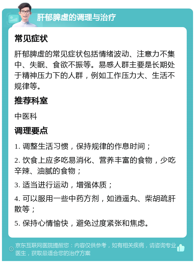 肝郁脾虚的调理与治疗 常见症状 肝郁脾虚的常见症状包括情绪波动、注意力不集中、失眠、食欲不振等。易感人群主要是长期处于精神压力下的人群，例如工作压力大、生活不规律等。 推荐科室 中医科 调理要点 1. 调整生活习惯，保持规律的作息时间； 2. 饮食上应多吃易消化、营养丰富的食物，少吃辛辣、油腻的食物； 3. 适当进行运动，增强体质； 4. 可以服用一些中药方剂，如逍遥丸、柴胡疏肝散等； 5. 保持心情愉快，避免过度紧张和焦虑。