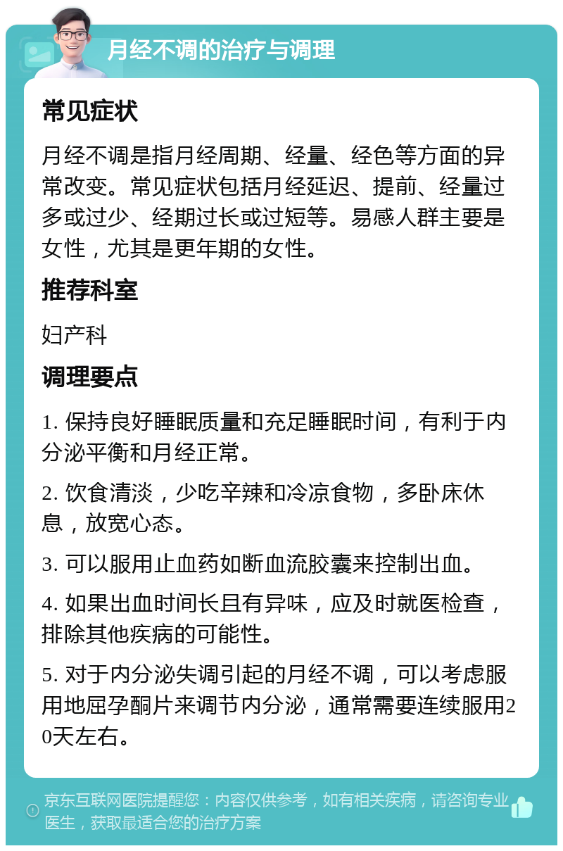 月经不调的治疗与调理 常见症状 月经不调是指月经周期、经量、经色等方面的异常改变。常见症状包括月经延迟、提前、经量过多或过少、经期过长或过短等。易感人群主要是女性，尤其是更年期的女性。 推荐科室 妇产科 调理要点 1. 保持良好睡眠质量和充足睡眠时间，有利于内分泌平衡和月经正常。 2. 饮食清淡，少吃辛辣和冷凉食物，多卧床休息，放宽心态。 3. 可以服用止血药如断血流胶囊来控制出血。 4. 如果出血时间长且有异味，应及时就医检查，排除其他疾病的可能性。 5. 对于内分泌失调引起的月经不调，可以考虑服用地屈孕酮片来调节内分泌，通常需要连续服用20天左右。