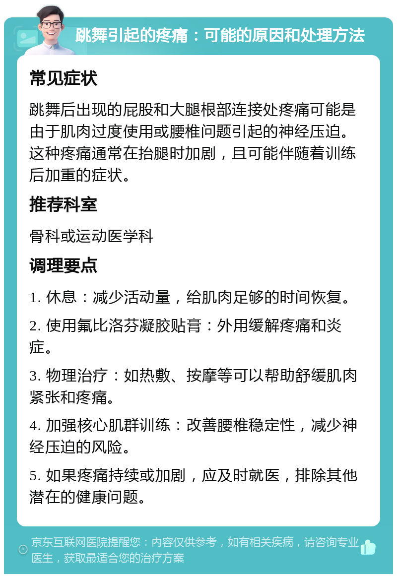 跳舞引起的疼痛：可能的原因和处理方法 常见症状 跳舞后出现的屁股和大腿根部连接处疼痛可能是由于肌肉过度使用或腰椎问题引起的神经压迫。这种疼痛通常在抬腿时加剧，且可能伴随着训练后加重的症状。 推荐科室 骨科或运动医学科 调理要点 1. 休息：减少活动量，给肌肉足够的时间恢复。 2. 使用氟比洛芬凝胶贴膏：外用缓解疼痛和炎症。 3. 物理治疗：如热敷、按摩等可以帮助舒缓肌肉紧张和疼痛。 4. 加强核心肌群训练：改善腰椎稳定性，减少神经压迫的风险。 5. 如果疼痛持续或加剧，应及时就医，排除其他潜在的健康问题。