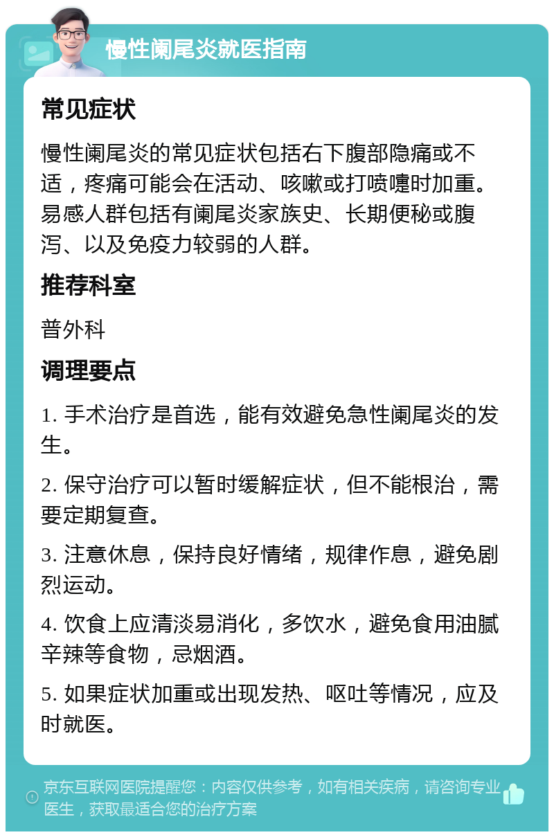 慢性阑尾炎就医指南 常见症状 慢性阑尾炎的常见症状包括右下腹部隐痛或不适，疼痛可能会在活动、咳嗽或打喷嚏时加重。易感人群包括有阑尾炎家族史、长期便秘或腹泻、以及免疫力较弱的人群。 推荐科室 普外科 调理要点 1. 手术治疗是首选，能有效避免急性阑尾炎的发生。 2. 保守治疗可以暂时缓解症状，但不能根治，需要定期复查。 3. 注意休息，保持良好情绪，规律作息，避免剧烈运动。 4. 饮食上应清淡易消化，多饮水，避免食用油腻辛辣等食物，忌烟酒。 5. 如果症状加重或出现发热、呕吐等情况，应及时就医。