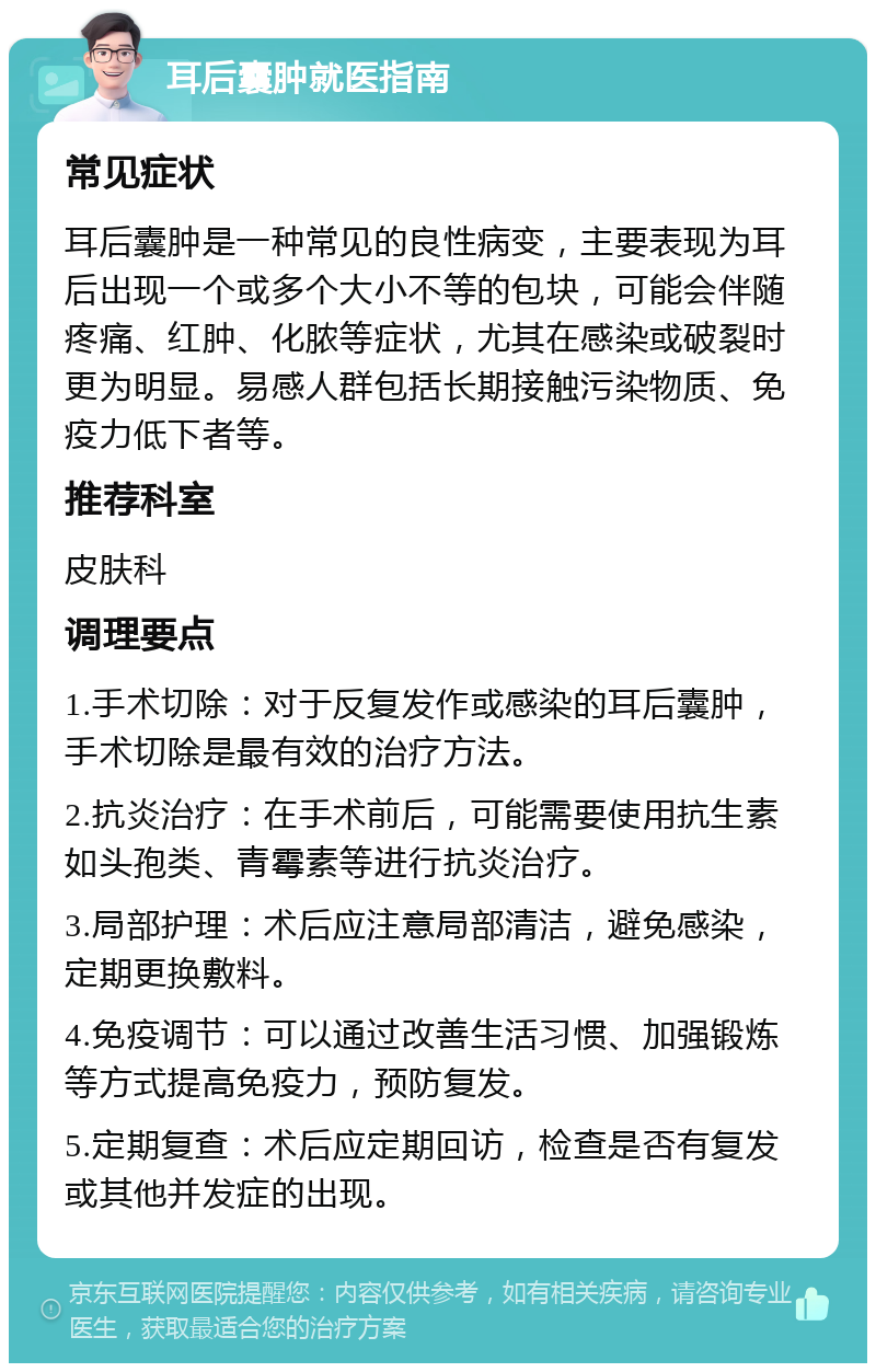 耳后囊肿就医指南 常见症状 耳后囊肿是一种常见的良性病变，主要表现为耳后出现一个或多个大小不等的包块，可能会伴随疼痛、红肿、化脓等症状，尤其在感染或破裂时更为明显。易感人群包括长期接触污染物质、免疫力低下者等。 推荐科室 皮肤科 调理要点 1.手术切除：对于反复发作或感染的耳后囊肿，手术切除是最有效的治疗方法。 2.抗炎治疗：在手术前后，可能需要使用抗生素如头孢类、青霉素等进行抗炎治疗。 3.局部护理：术后应注意局部清洁，避免感染，定期更换敷料。 4.免疫调节：可以通过改善生活习惯、加强锻炼等方式提高免疫力，预防复发。 5.定期复查：术后应定期回访，检查是否有复发或其他并发症的出现。