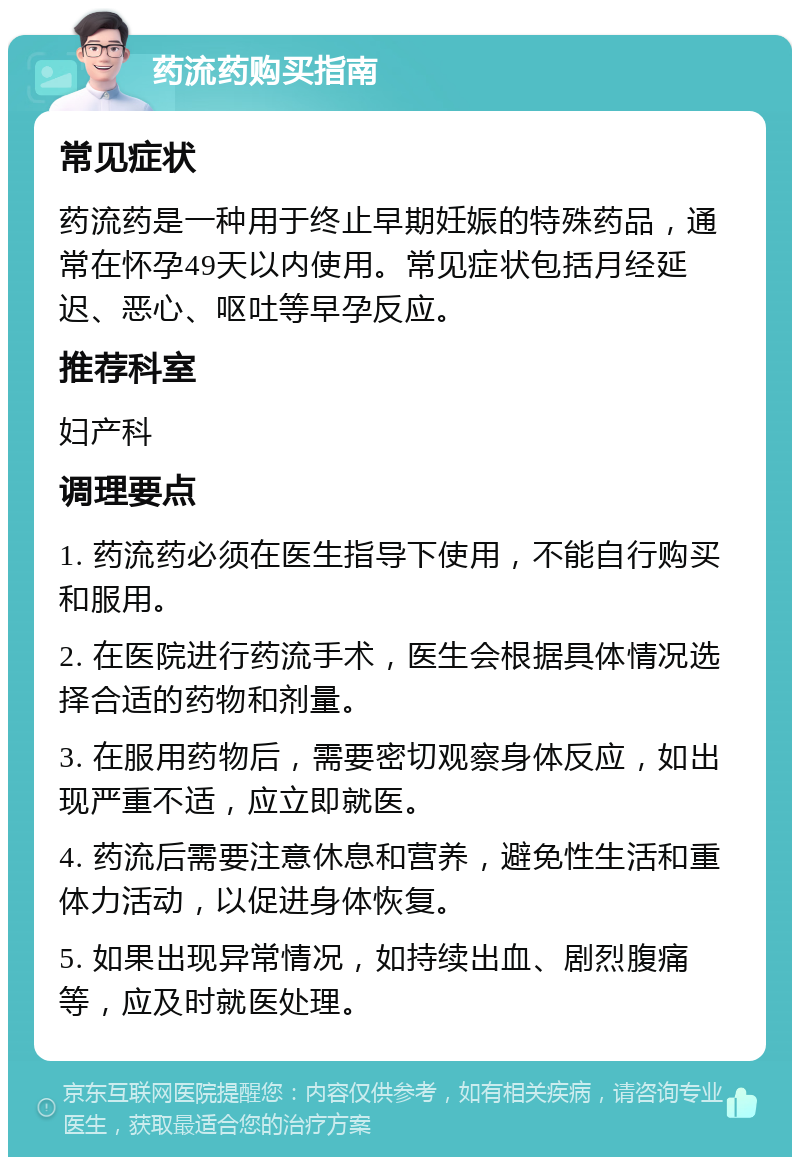 药流药购买指南 常见症状 药流药是一种用于终止早期妊娠的特殊药品，通常在怀孕49天以内使用。常见症状包括月经延迟、恶心、呕吐等早孕反应。 推荐科室 妇产科 调理要点 1. 药流药必须在医生指导下使用，不能自行购买和服用。 2. 在医院进行药流手术，医生会根据具体情况选择合适的药物和剂量。 3. 在服用药物后，需要密切观察身体反应，如出现严重不适，应立即就医。 4. 药流后需要注意休息和营养，避免性生活和重体力活动，以促进身体恢复。 5. 如果出现异常情况，如持续出血、剧烈腹痛等，应及时就医处理。