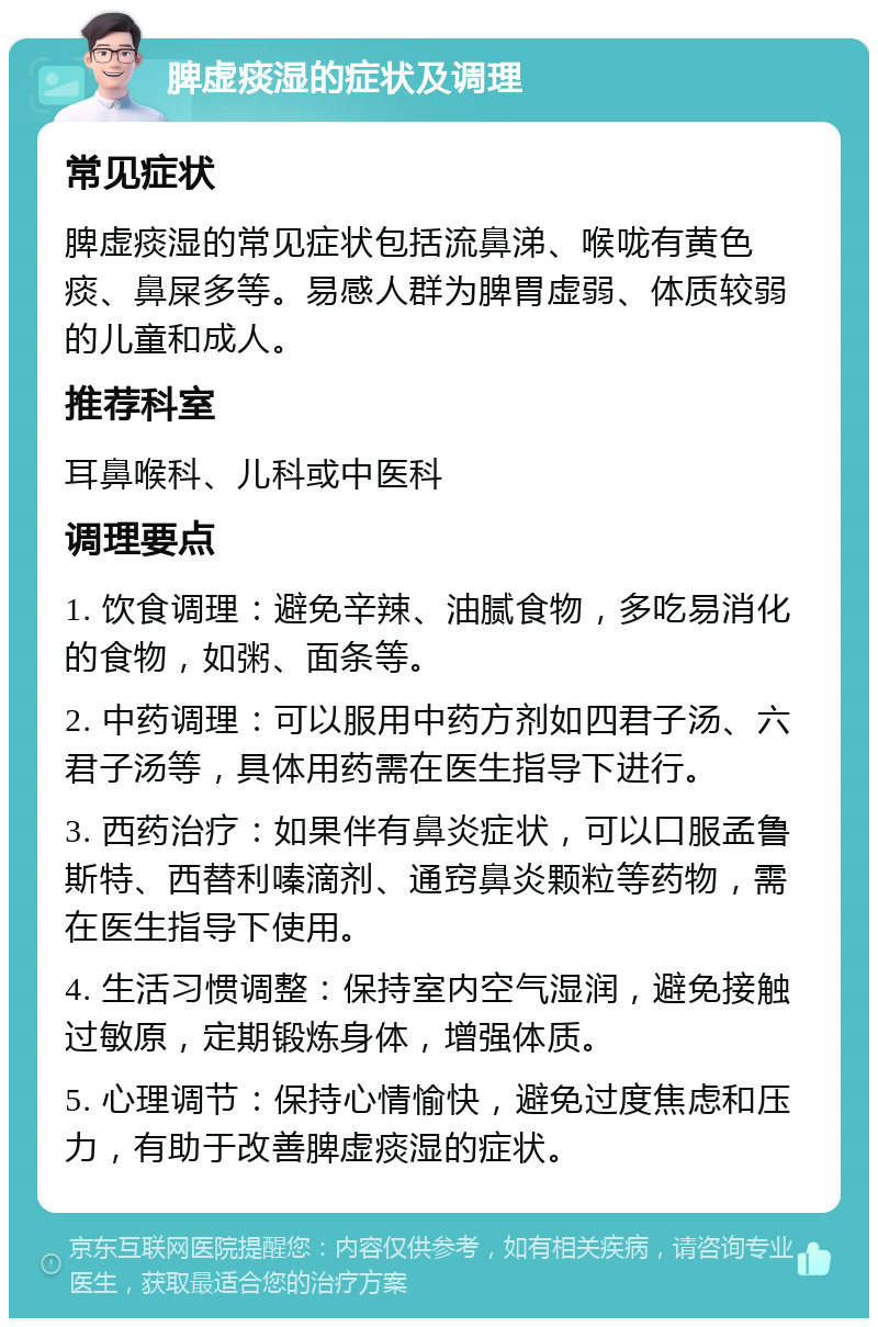 脾虚痰湿的症状及调理 常见症状 脾虚痰湿的常见症状包括流鼻涕、喉咙有黄色痰、鼻屎多等。易感人群为脾胃虚弱、体质较弱的儿童和成人。 推荐科室 耳鼻喉科、儿科或中医科 调理要点 1. 饮食调理：避免辛辣、油腻食物，多吃易消化的食物，如粥、面条等。 2. 中药调理：可以服用中药方剂如四君子汤、六君子汤等，具体用药需在医生指导下进行。 3. 西药治疗：如果伴有鼻炎症状，可以口服孟鲁斯特、西替利嗪滴剂、通窍鼻炎颗粒等药物，需在医生指导下使用。 4. 生活习惯调整：保持室内空气湿润，避免接触过敏原，定期锻炼身体，增强体质。 5. 心理调节：保持心情愉快，避免过度焦虑和压力，有助于改善脾虚痰湿的症状。