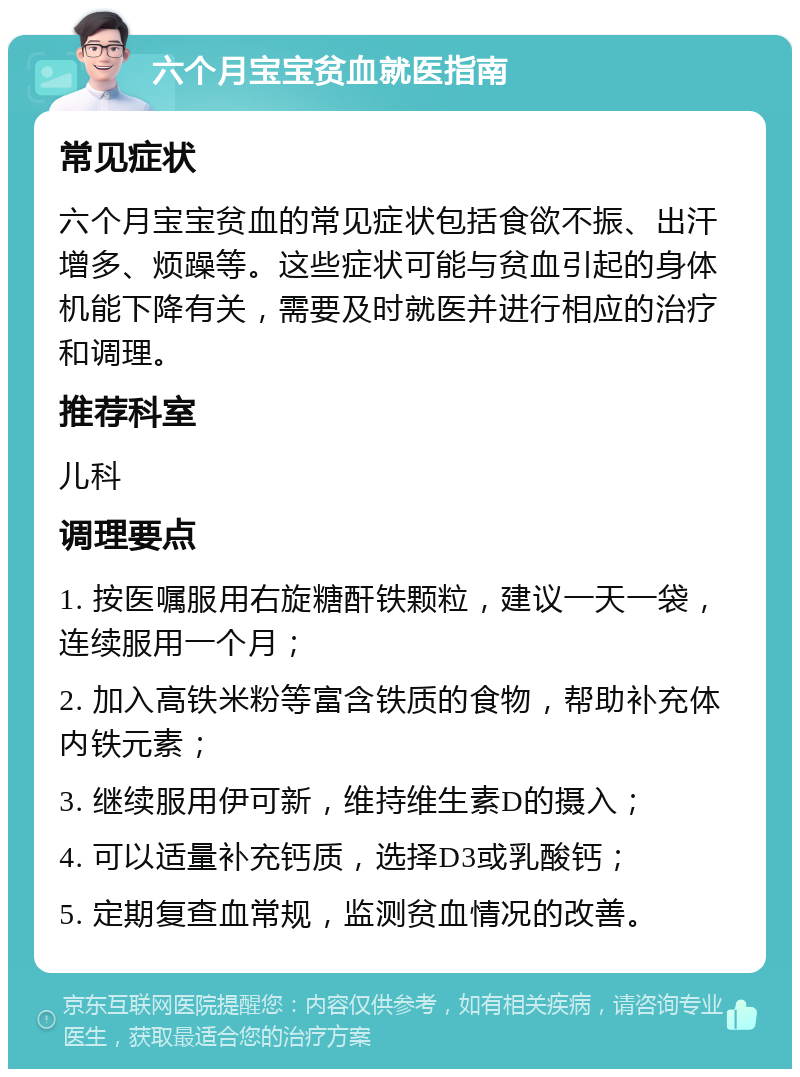 六个月宝宝贫血就医指南 常见症状 六个月宝宝贫血的常见症状包括食欲不振、出汗增多、烦躁等。这些症状可能与贫血引起的身体机能下降有关，需要及时就医并进行相应的治疗和调理。 推荐科室 儿科 调理要点 1. 按医嘱服用右旋糖酐铁颗粒，建议一天一袋，连续服用一个月； 2. 加入高铁米粉等富含铁质的食物，帮助补充体内铁元素； 3. 继续服用伊可新，维持维生素D的摄入； 4. 可以适量补充钙质，选择D3或乳酸钙； 5. 定期复查血常规，监测贫血情况的改善。