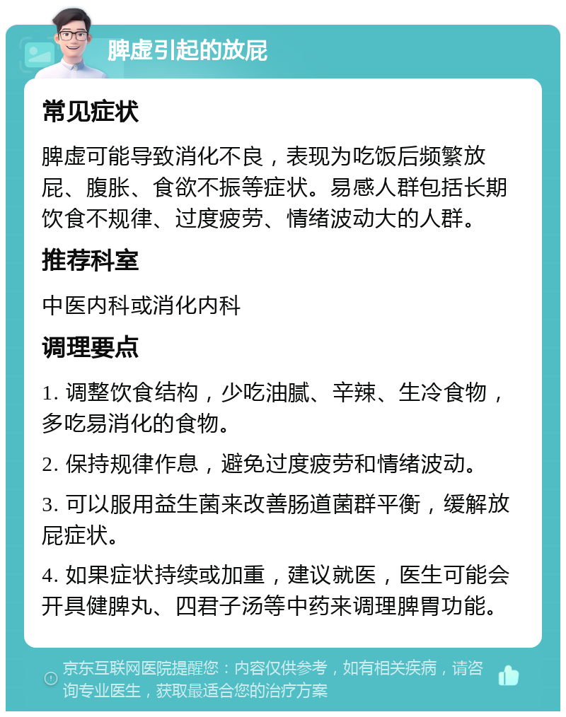 脾虚引起的放屁 常见症状 脾虚可能导致消化不良，表现为吃饭后频繁放屁、腹胀、食欲不振等症状。易感人群包括长期饮食不规律、过度疲劳、情绪波动大的人群。 推荐科室 中医内科或消化内科 调理要点 1. 调整饮食结构，少吃油腻、辛辣、生冷食物，多吃易消化的食物。 2. 保持规律作息，避免过度疲劳和情绪波动。 3. 可以服用益生菌来改善肠道菌群平衡，缓解放屁症状。 4. 如果症状持续或加重，建议就医，医生可能会开具健脾丸、四君子汤等中药来调理脾胃功能。