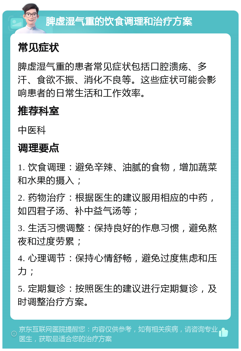 脾虚湿气重的饮食调理和治疗方案 常见症状 脾虚湿气重的患者常见症状包括口腔溃疡、多汗、食欲不振、消化不良等。这些症状可能会影响患者的日常生活和工作效率。 推荐科室 中医科 调理要点 1. 饮食调理：避免辛辣、油腻的食物，增加蔬菜和水果的摄入； 2. 药物治疗：根据医生的建议服用相应的中药，如四君子汤、补中益气汤等； 3. 生活习惯调整：保持良好的作息习惯，避免熬夜和过度劳累； 4. 心理调节：保持心情舒畅，避免过度焦虑和压力； 5. 定期复诊：按照医生的建议进行定期复诊，及时调整治疗方案。