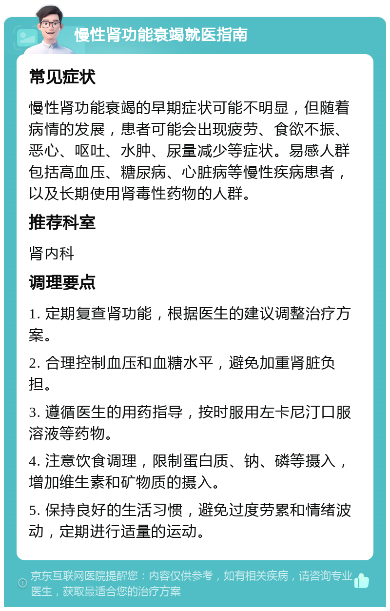 慢性肾功能衰竭就医指南 常见症状 慢性肾功能衰竭的早期症状可能不明显，但随着病情的发展，患者可能会出现疲劳、食欲不振、恶心、呕吐、水肿、尿量减少等症状。易感人群包括高血压、糖尿病、心脏病等慢性疾病患者，以及长期使用肾毒性药物的人群。 推荐科室 肾内科 调理要点 1. 定期复查肾功能，根据医生的建议调整治疗方案。 2. 合理控制血压和血糖水平，避免加重肾脏负担。 3. 遵循医生的用药指导，按时服用左卡尼汀口服溶液等药物。 4. 注意饮食调理，限制蛋白质、钠、磷等摄入，增加维生素和矿物质的摄入。 5. 保持良好的生活习惯，避免过度劳累和情绪波动，定期进行适量的运动。