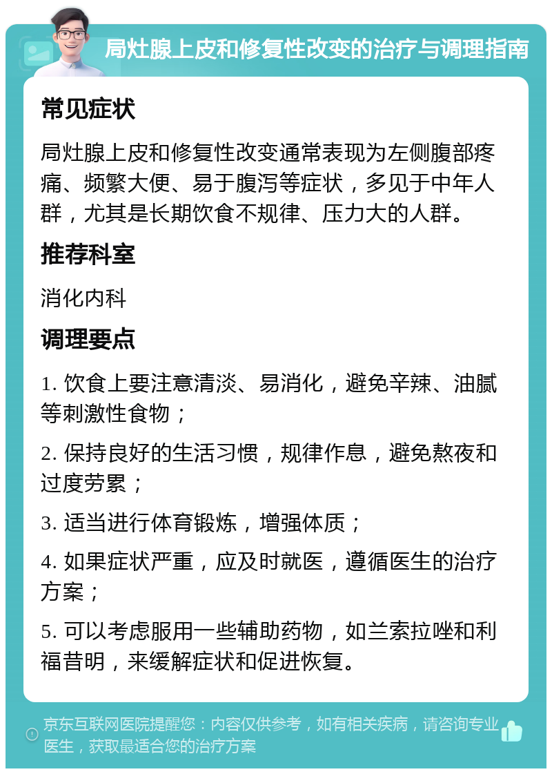 局灶腺上皮和修复性改变的治疗与调理指南 常见症状 局灶腺上皮和修复性改变通常表现为左侧腹部疼痛、频繁大便、易于腹泻等症状，多见于中年人群，尤其是长期饮食不规律、压力大的人群。 推荐科室 消化内科 调理要点 1. 饮食上要注意清淡、易消化，避免辛辣、油腻等刺激性食物； 2. 保持良好的生活习惯，规律作息，避免熬夜和过度劳累； 3. 适当进行体育锻炼，增强体质； 4. 如果症状严重，应及时就医，遵循医生的治疗方案； 5. 可以考虑服用一些辅助药物，如兰索拉唑和利福昔明，来缓解症状和促进恢复。