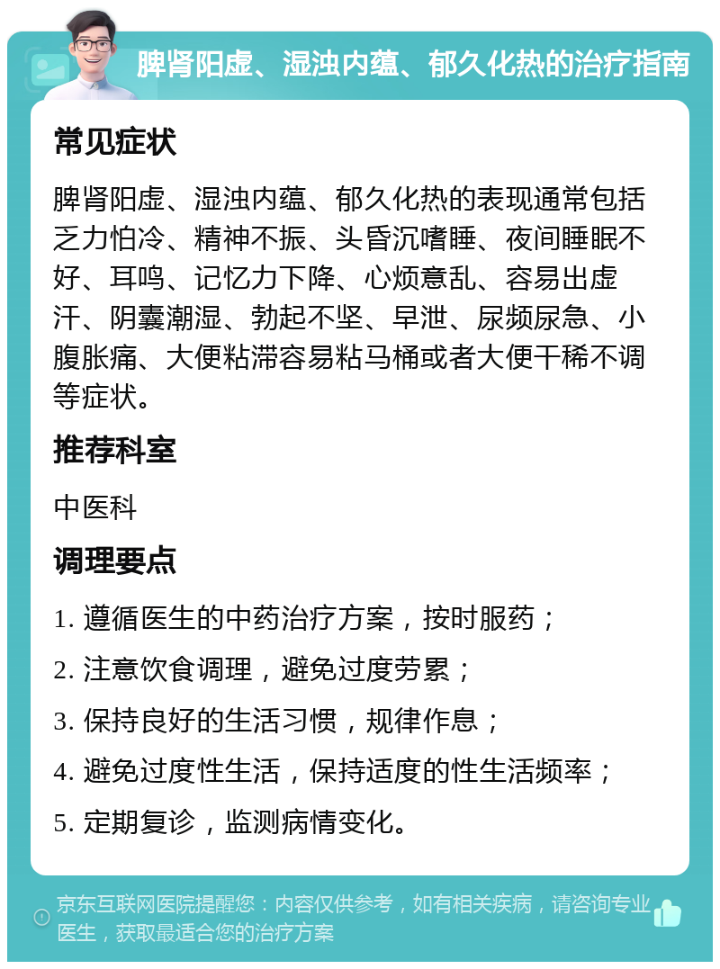 脾肾阳虚、湿浊内蕴、郁久化热的治疗指南 常见症状 脾肾阳虚、湿浊内蕴、郁久化热的表现通常包括乏力怕冷、精神不振、头昏沉嗜睡、夜间睡眠不好、耳鸣、记忆力下降、心烦意乱、容易出虚汗、阴囊潮湿、勃起不坚、早泄、尿频尿急、小腹胀痛、大便粘滞容易粘马桶或者大便干稀不调等症状。 推荐科室 中医科 调理要点 1. 遵循医生的中药治疗方案，按时服药； 2. 注意饮食调理，避免过度劳累； 3. 保持良好的生活习惯，规律作息； 4. 避免过度性生活，保持适度的性生活频率； 5. 定期复诊，监测病情变化。