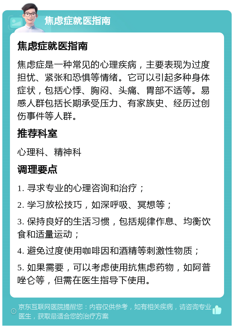 焦虑症就医指南 焦虑症就医指南 焦虑症是一种常见的心理疾病，主要表现为过度担忧、紧张和恐惧等情绪。它可以引起多种身体症状，包括心悸、胸闷、头痛、胃部不适等。易感人群包括长期承受压力、有家族史、经历过创伤事件等人群。 推荐科室 心理科、精神科 调理要点 1. 寻求专业的心理咨询和治疗； 2. 学习放松技巧，如深呼吸、冥想等； 3. 保持良好的生活习惯，包括规律作息、均衡饮食和适量运动； 4. 避免过度使用咖啡因和酒精等刺激性物质； 5. 如果需要，可以考虑使用抗焦虑药物，如阿普唑仑等，但需在医生指导下使用。