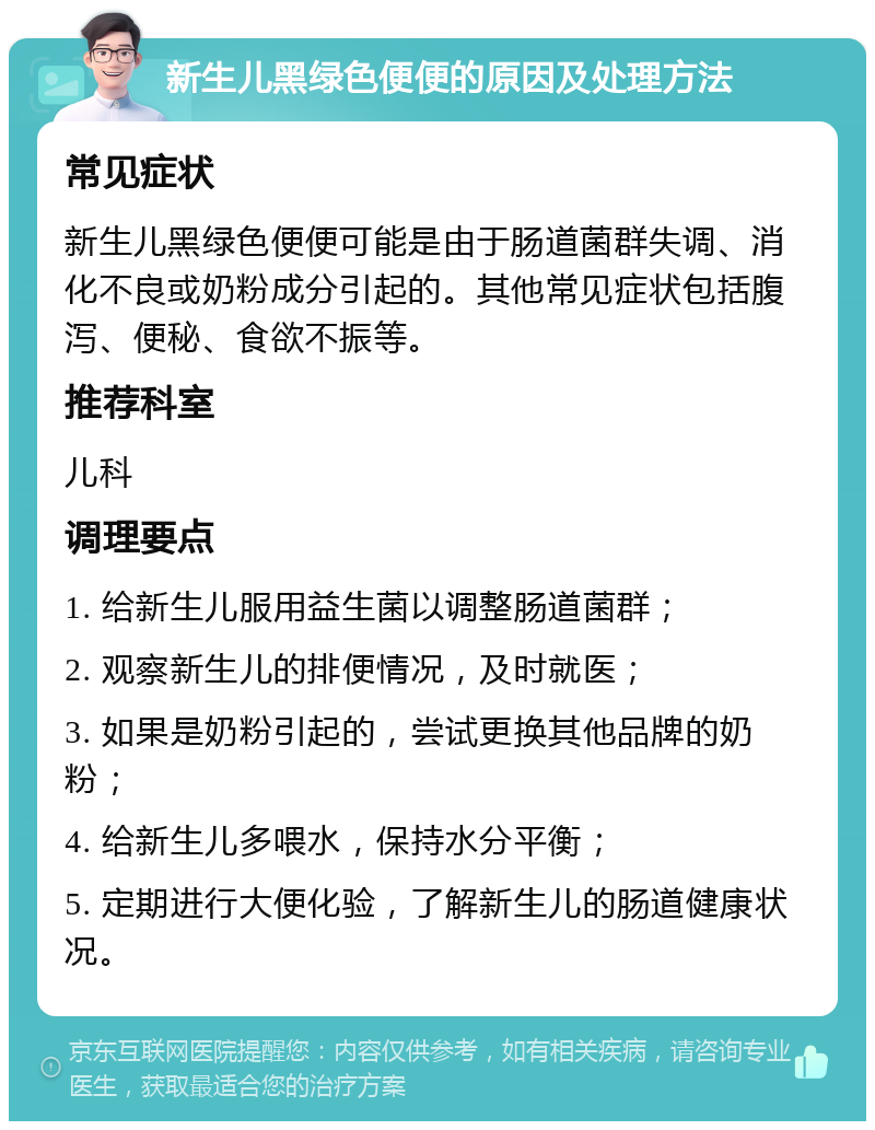 新生儿黑绿色便便的原因及处理方法 常见症状 新生儿黑绿色便便可能是由于肠道菌群失调、消化不良或奶粉成分引起的。其他常见症状包括腹泻、便秘、食欲不振等。 推荐科室 儿科 调理要点 1. 给新生儿服用益生菌以调整肠道菌群； 2. 观察新生儿的排便情况，及时就医； 3. 如果是奶粉引起的，尝试更换其他品牌的奶粉； 4. 给新生儿多喂水，保持水分平衡； 5. 定期进行大便化验，了解新生儿的肠道健康状况。