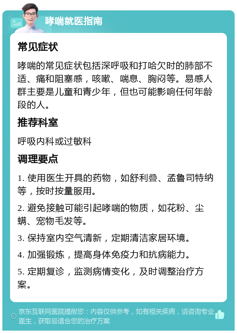 哮喘就医指南 常见症状 哮喘的常见症状包括深呼吸和打哈欠时的肺部不适、痛和阻塞感，咳嗽、喘息、胸闷等。易感人群主要是儿童和青少年，但也可能影响任何年龄段的人。 推荐科室 呼吸内科或过敏科 调理要点 1. 使用医生开具的药物，如舒利叠、孟鲁司特纳等，按时按量服用。 2. 避免接触可能引起哮喘的物质，如花粉、尘螨、宠物毛发等。 3. 保持室内空气清新，定期清洁家居环境。 4. 加强锻炼，提高身体免疫力和抗病能力。 5. 定期复诊，监测病情变化，及时调整治疗方案。