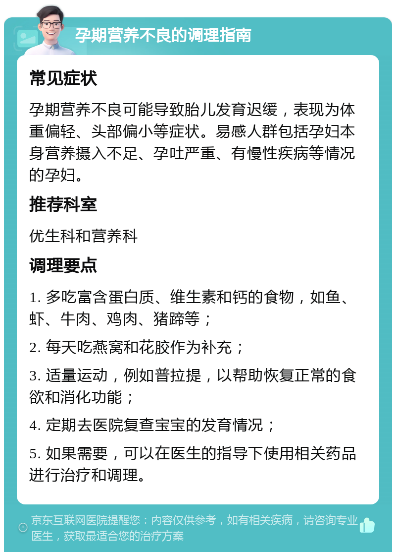 孕期营养不良的调理指南 常见症状 孕期营养不良可能导致胎儿发育迟缓，表现为体重偏轻、头部偏小等症状。易感人群包括孕妇本身营养摄入不足、孕吐严重、有慢性疾病等情况的孕妇。 推荐科室 优生科和营养科 调理要点 1. 多吃富含蛋白质、维生素和钙的食物，如鱼、虾、牛肉、鸡肉、猪蹄等； 2. 每天吃燕窝和花胶作为补充； 3. 适量运动，例如普拉提，以帮助恢复正常的食欲和消化功能； 4. 定期去医院复查宝宝的发育情况； 5. 如果需要，可以在医生的指导下使用相关药品进行治疗和调理。