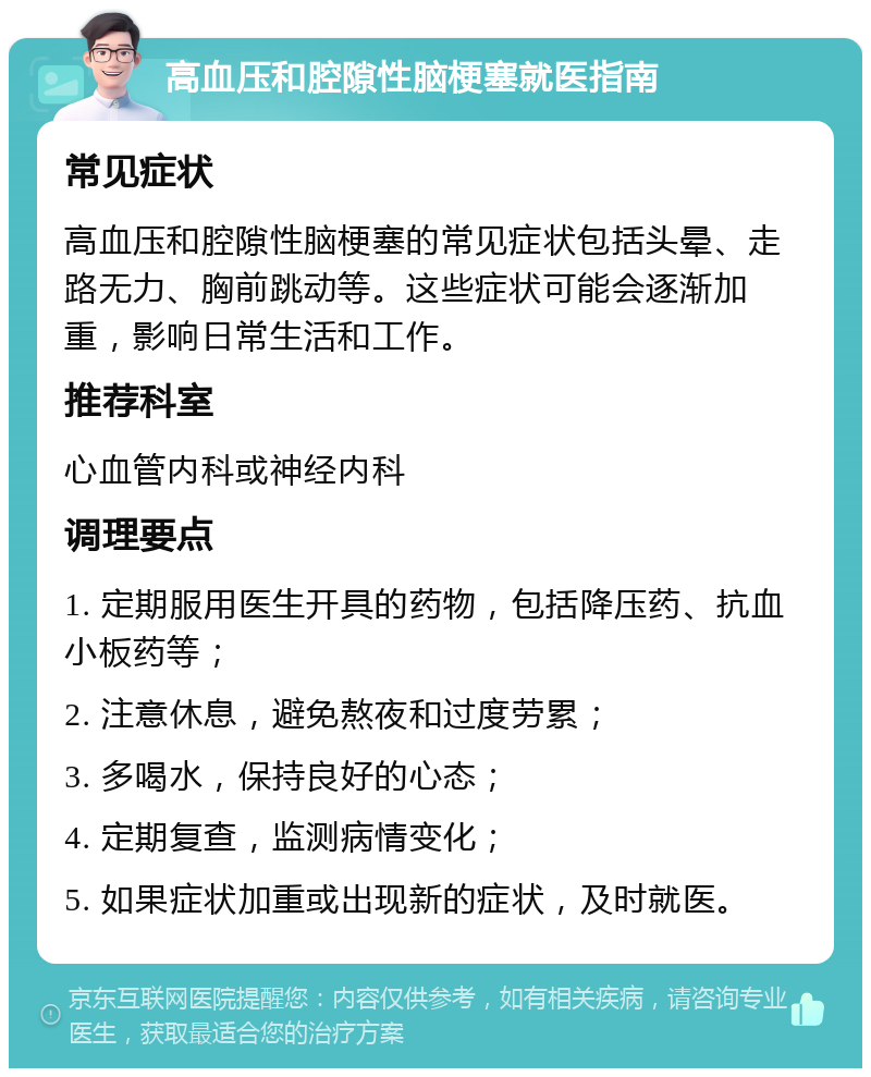 高血压和腔隙性脑梗塞就医指南 常见症状 高血压和腔隙性脑梗塞的常见症状包括头晕、走路无力、胸前跳动等。这些症状可能会逐渐加重，影响日常生活和工作。 推荐科室 心血管内科或神经内科 调理要点 1. 定期服用医生开具的药物，包括降压药、抗血小板药等； 2. 注意休息，避免熬夜和过度劳累； 3. 多喝水，保持良好的心态； 4. 定期复查，监测病情变化； 5. 如果症状加重或出现新的症状，及时就医。