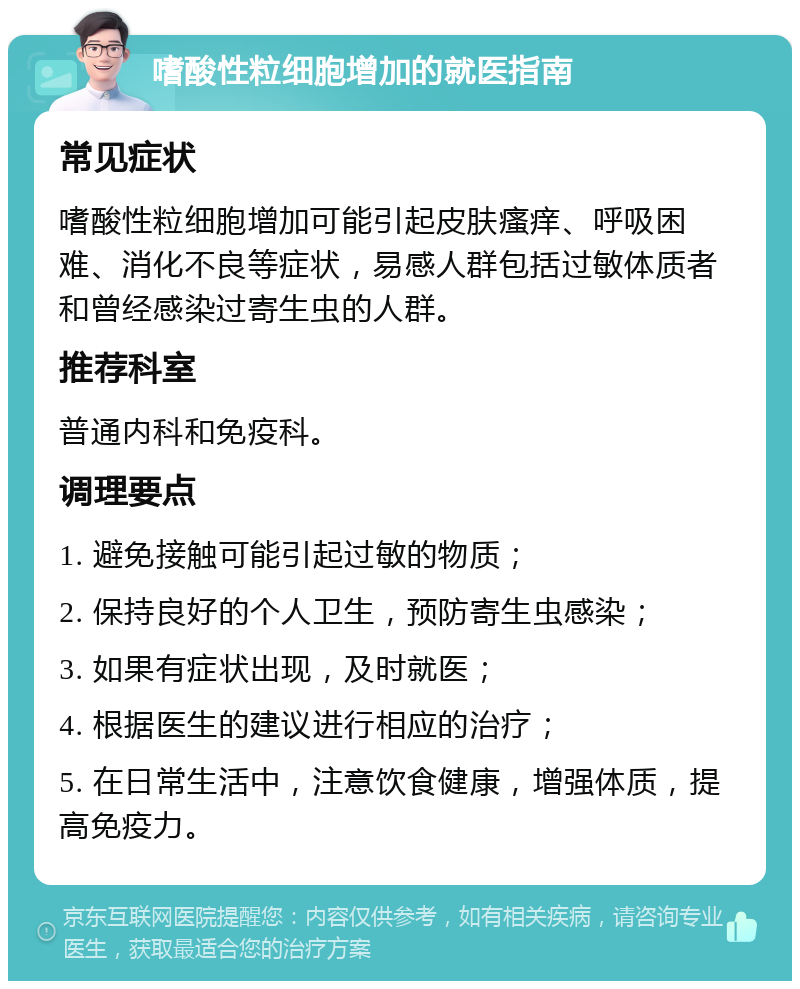 嗜酸性粒细胞增加的就医指南 常见症状 嗜酸性粒细胞增加可能引起皮肤瘙痒、呼吸困难、消化不良等症状，易感人群包括过敏体质者和曾经感染过寄生虫的人群。 推荐科室 普通内科和免疫科。 调理要点 1. 避免接触可能引起过敏的物质； 2. 保持良好的个人卫生，预防寄生虫感染； 3. 如果有症状出现，及时就医； 4. 根据医生的建议进行相应的治疗； 5. 在日常生活中，注意饮食健康，增强体质，提高免疫力。