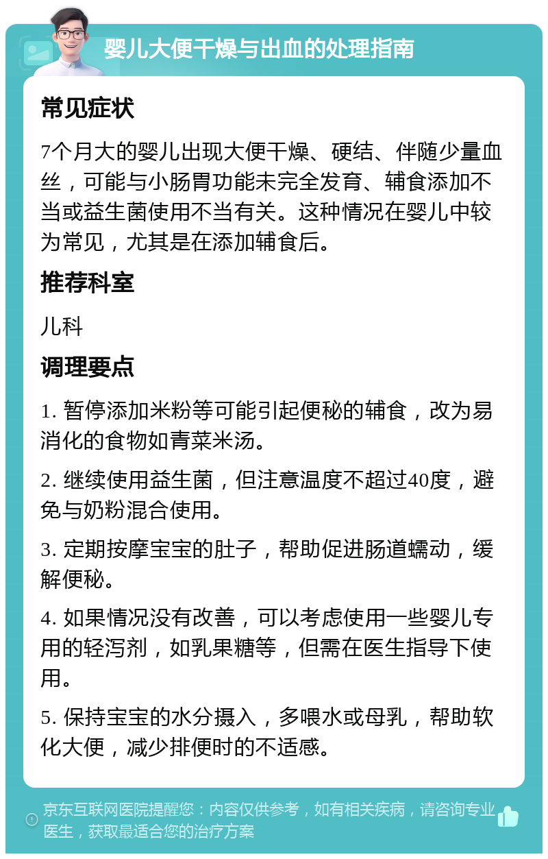 婴儿大便干燥与出血的处理指南 常见症状 7个月大的婴儿出现大便干燥、硬结、伴随少量血丝，可能与小肠胃功能未完全发育、辅食添加不当或益生菌使用不当有关。这种情况在婴儿中较为常见，尤其是在添加辅食后。 推荐科室 儿科 调理要点 1. 暂停添加米粉等可能引起便秘的辅食，改为易消化的食物如青菜米汤。 2. 继续使用益生菌，但注意温度不超过40度，避免与奶粉混合使用。 3. 定期按摩宝宝的肚子，帮助促进肠道蠕动，缓解便秘。 4. 如果情况没有改善，可以考虑使用一些婴儿专用的轻泻剂，如乳果糖等，但需在医生指导下使用。 5. 保持宝宝的水分摄入，多喂水或母乳，帮助软化大便，减少排便时的不适感。