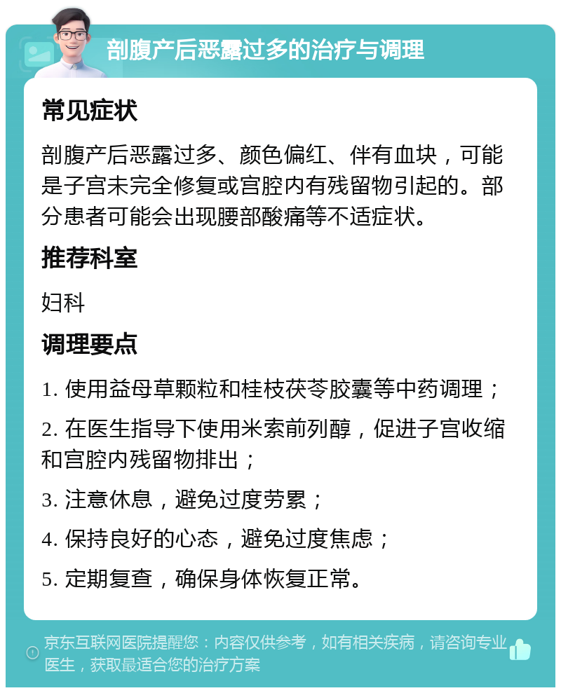 剖腹产后恶露过多的治疗与调理 常见症状 剖腹产后恶露过多、颜色偏红、伴有血块，可能是子宫未完全修复或宫腔内有残留物引起的。部分患者可能会出现腰部酸痛等不适症状。 推荐科室 妇科 调理要点 1. 使用益母草颗粒和桂枝茯苓胶囊等中药调理； 2. 在医生指导下使用米索前列醇，促进子宫收缩和宫腔内残留物排出； 3. 注意休息，避免过度劳累； 4. 保持良好的心态，避免过度焦虑； 5. 定期复查，确保身体恢复正常。