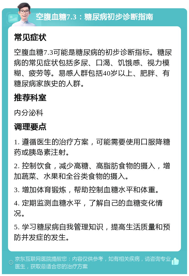 空腹血糖7.3：糖尿病初步诊断指南 常见症状 空腹血糖7.3可能是糖尿病的初步诊断指标。糖尿病的常见症状包括多尿、口渴、饥饿感、视力模糊、疲劳等。易感人群包括40岁以上、肥胖、有糖尿病家族史的人群。 推荐科室 内分泌科 调理要点 1. 遵循医生的治疗方案，可能需要使用口服降糖药或胰岛素注射。 2. 控制饮食，减少高糖、高脂肪食物的摄入，增加蔬菜、水果和全谷类食物的摄入。 3. 增加体育锻炼，帮助控制血糖水平和体重。 4. 定期监测血糖水平，了解自己的血糖变化情况。 5. 学习糖尿病自我管理知识，提高生活质量和预防并发症的发生。