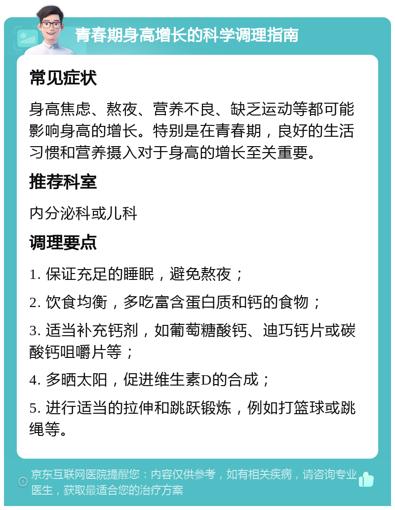 青春期身高增长的科学调理指南 常见症状 身高焦虑、熬夜、营养不良、缺乏运动等都可能影响身高的增长。特别是在青春期，良好的生活习惯和营养摄入对于身高的增长至关重要。 推荐科室 内分泌科或儿科 调理要点 1. 保证充足的睡眠，避免熬夜； 2. 饮食均衡，多吃富含蛋白质和钙的食物； 3. 适当补充钙剂，如葡萄糖酸钙、迪巧钙片或碳酸钙咀嚼片等； 4. 多晒太阳，促进维生素D的合成； 5. 进行适当的拉伸和跳跃锻炼，例如打篮球或跳绳等。