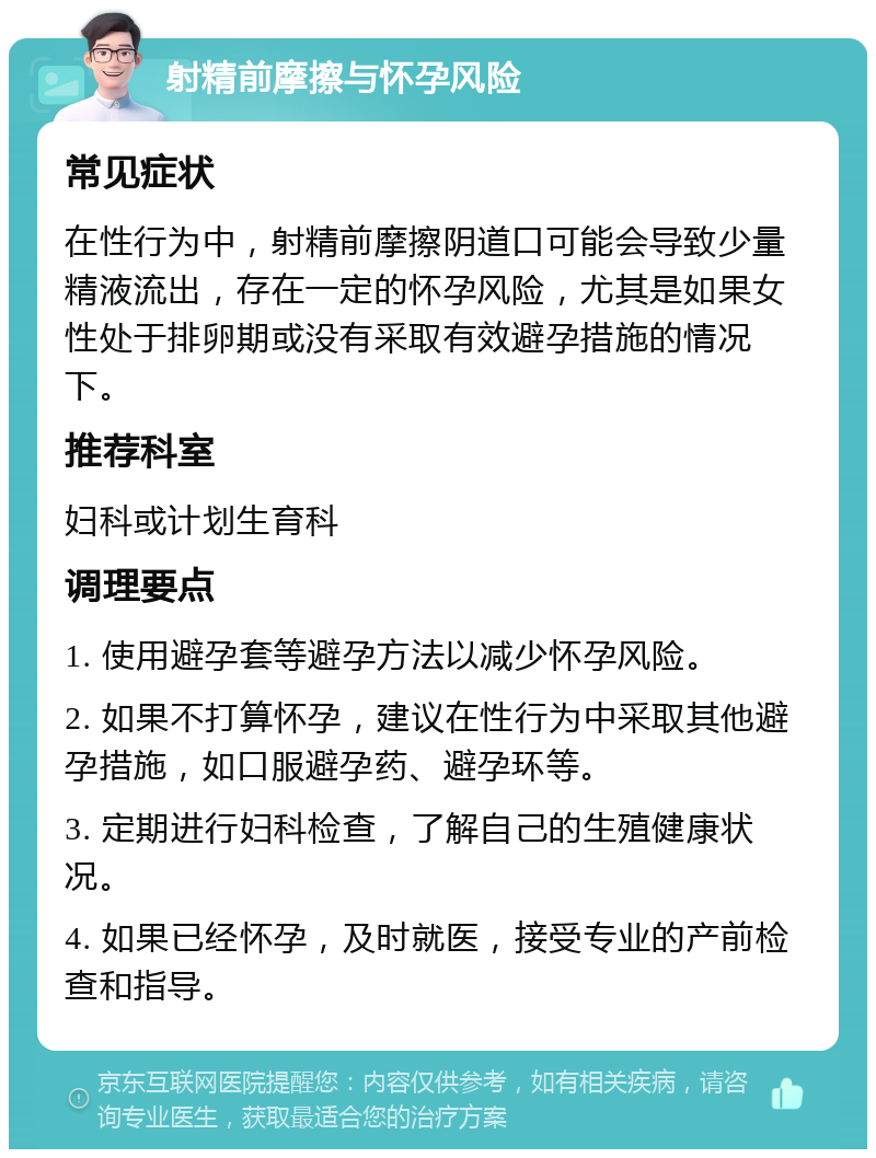 射精前摩擦与怀孕风险 常见症状 在性行为中，射精前摩擦阴道口可能会导致少量精液流出，存在一定的怀孕风险，尤其是如果女性处于排卵期或没有采取有效避孕措施的情况下。 推荐科室 妇科或计划生育科 调理要点 1. 使用避孕套等避孕方法以减少怀孕风险。 2. 如果不打算怀孕，建议在性行为中采取其他避孕措施，如口服避孕药、避孕环等。 3. 定期进行妇科检查，了解自己的生殖健康状况。 4. 如果已经怀孕，及时就医，接受专业的产前检查和指导。