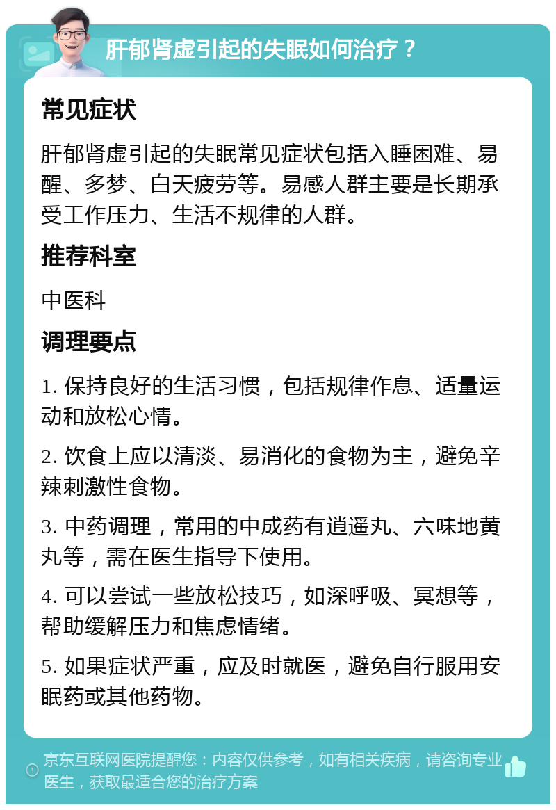 肝郁肾虚引起的失眠如何治疗？ 常见症状 肝郁肾虚引起的失眠常见症状包括入睡困难、易醒、多梦、白天疲劳等。易感人群主要是长期承受工作压力、生活不规律的人群。 推荐科室 中医科 调理要点 1. 保持良好的生活习惯，包括规律作息、适量运动和放松心情。 2. 饮食上应以清淡、易消化的食物为主，避免辛辣刺激性食物。 3. 中药调理，常用的中成药有逍遥丸、六味地黄丸等，需在医生指导下使用。 4. 可以尝试一些放松技巧，如深呼吸、冥想等，帮助缓解压力和焦虑情绪。 5. 如果症状严重，应及时就医，避免自行服用安眠药或其他药物。