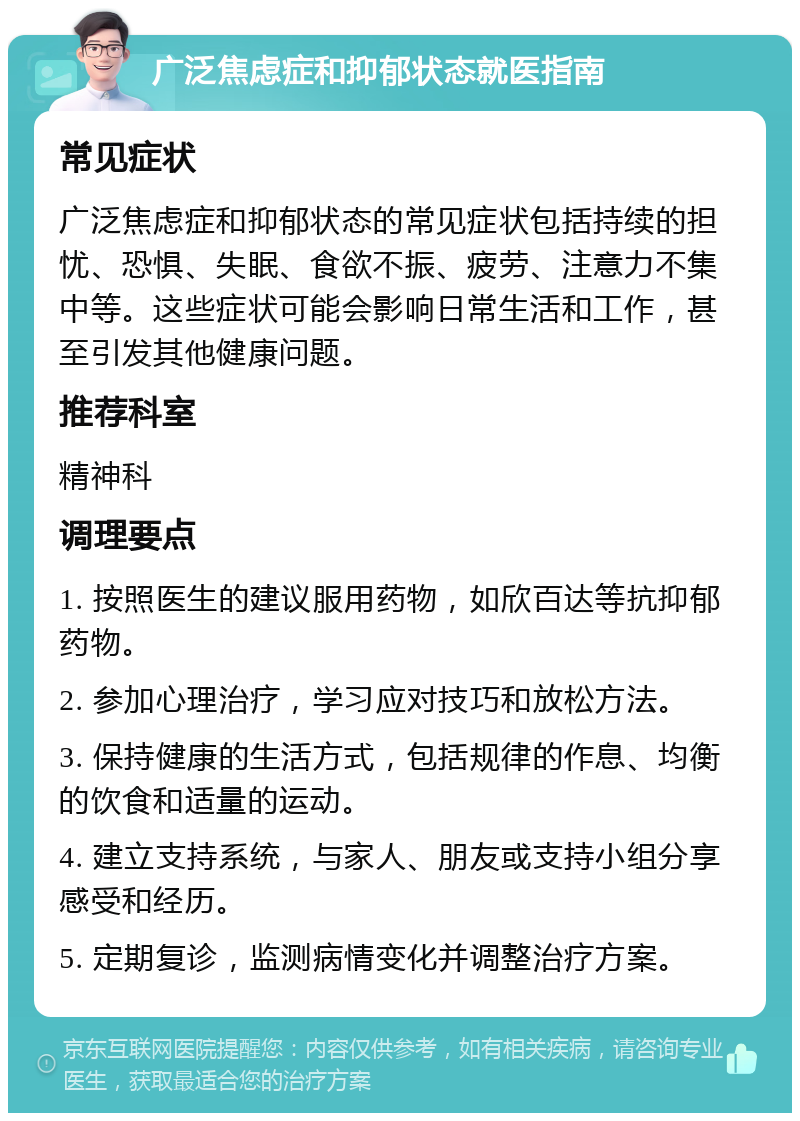 广泛焦虑症和抑郁状态就医指南 常见症状 广泛焦虑症和抑郁状态的常见症状包括持续的担忧、恐惧、失眠、食欲不振、疲劳、注意力不集中等。这些症状可能会影响日常生活和工作，甚至引发其他健康问题。 推荐科室 精神科 调理要点 1. 按照医生的建议服用药物，如欣百达等抗抑郁药物。 2. 参加心理治疗，学习应对技巧和放松方法。 3. 保持健康的生活方式，包括规律的作息、均衡的饮食和适量的运动。 4. 建立支持系统，与家人、朋友或支持小组分享感受和经历。 5. 定期复诊，监测病情变化并调整治疗方案。