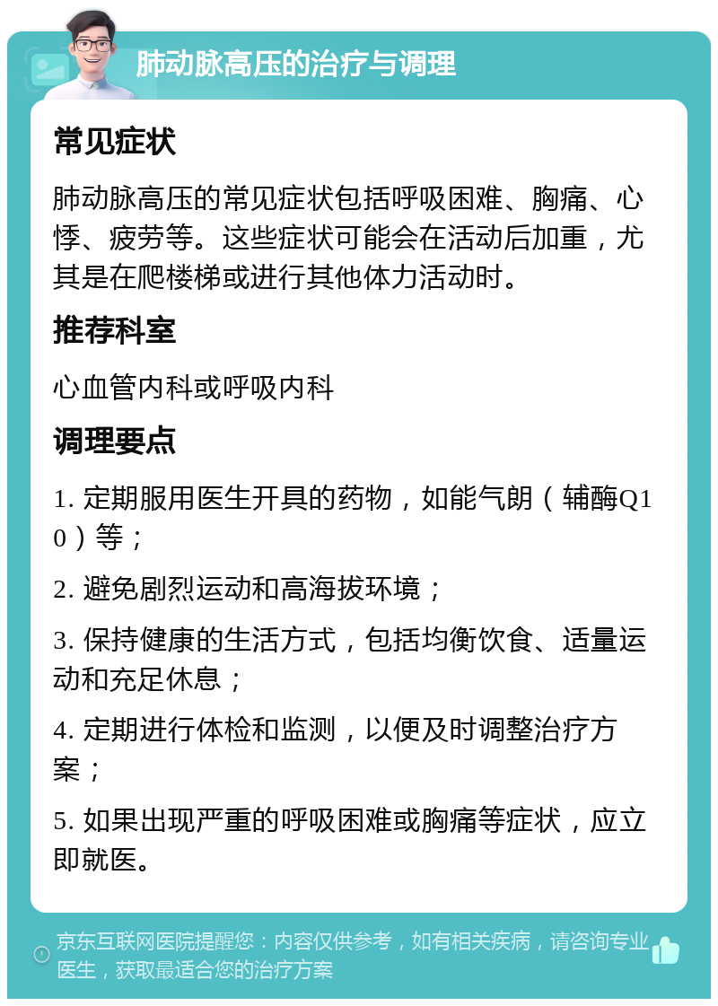 肺动脉高压的治疗与调理 常见症状 肺动脉高压的常见症状包括呼吸困难、胸痛、心悸、疲劳等。这些症状可能会在活动后加重，尤其是在爬楼梯或进行其他体力活动时。 推荐科室 心血管内科或呼吸内科 调理要点 1. 定期服用医生开具的药物，如能气朗（辅酶Q10）等； 2. 避免剧烈运动和高海拔环境； 3. 保持健康的生活方式，包括均衡饮食、适量运动和充足休息； 4. 定期进行体检和监测，以便及时调整治疗方案； 5. 如果出现严重的呼吸困难或胸痛等症状，应立即就医。