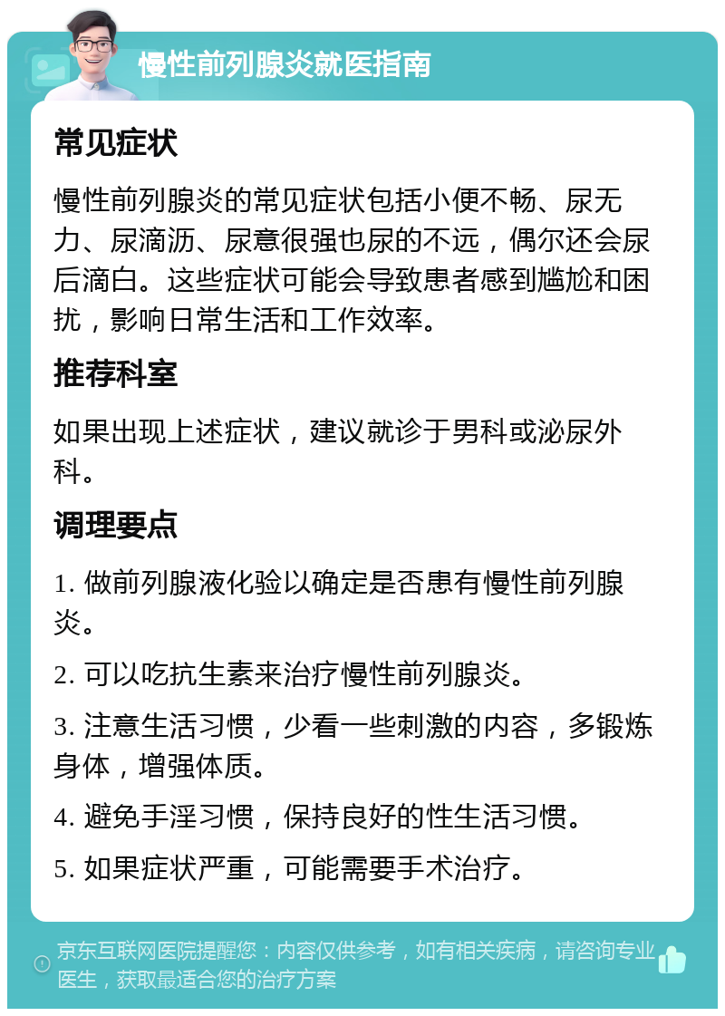 慢性前列腺炎就医指南 常见症状 慢性前列腺炎的常见症状包括小便不畅、尿无力、尿滴沥、尿意很强也尿的不远，偶尔还会尿后滴白。这些症状可能会导致患者感到尴尬和困扰，影响日常生活和工作效率。 推荐科室 如果出现上述症状，建议就诊于男科或泌尿外科。 调理要点 1. 做前列腺液化验以确定是否患有慢性前列腺炎。 2. 可以吃抗生素来治疗慢性前列腺炎。 3. 注意生活习惯，少看一些刺激的内容，多锻炼身体，增强体质。 4. 避免手淫习惯，保持良好的性生活习惯。 5. 如果症状严重，可能需要手术治疗。