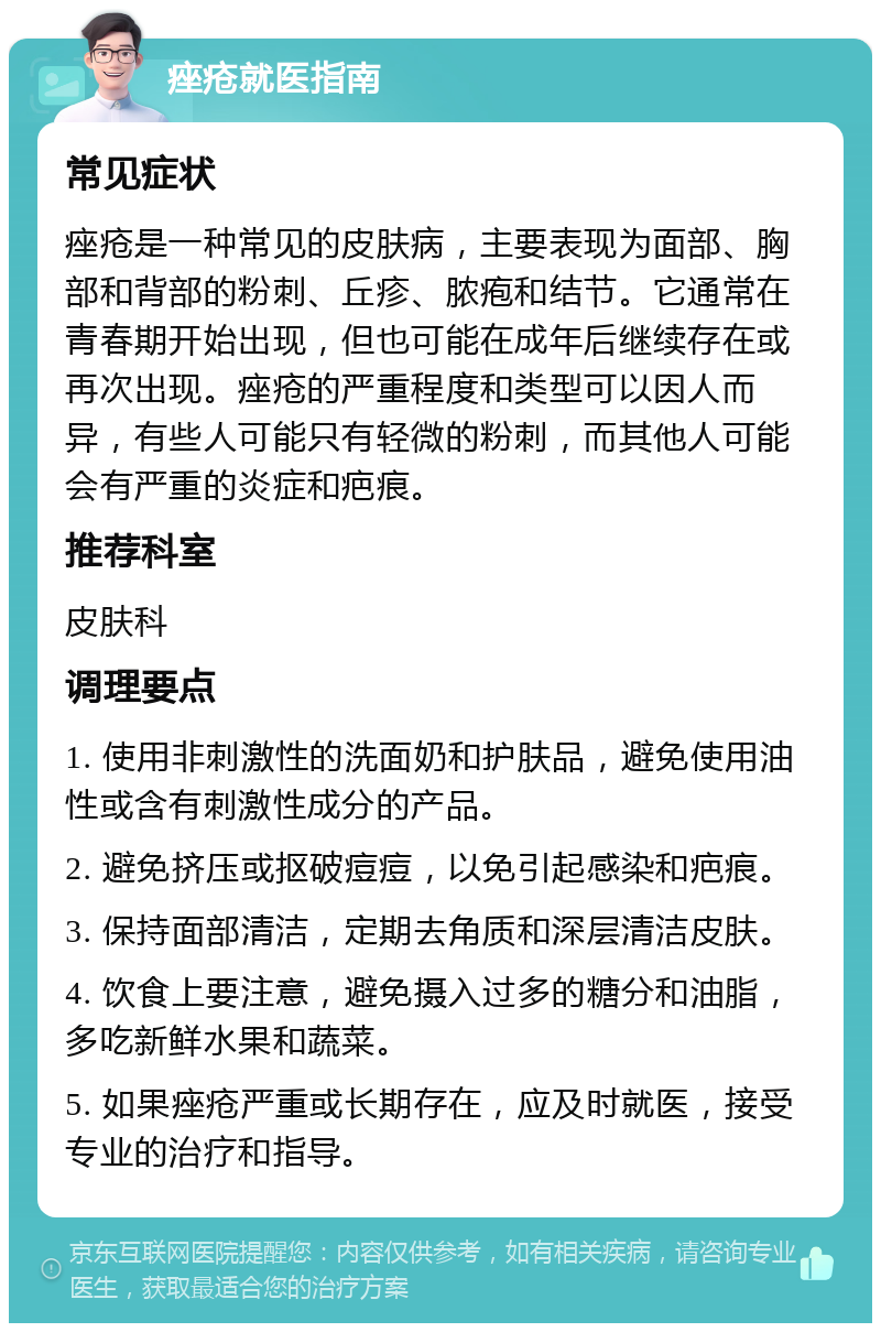 痤疮就医指南 常见症状 痤疮是一种常见的皮肤病，主要表现为面部、胸部和背部的粉刺、丘疹、脓疱和结节。它通常在青春期开始出现，但也可能在成年后继续存在或再次出现。痤疮的严重程度和类型可以因人而异，有些人可能只有轻微的粉刺，而其他人可能会有严重的炎症和疤痕。 推荐科室 皮肤科 调理要点 1. 使用非刺激性的洗面奶和护肤品，避免使用油性或含有刺激性成分的产品。 2. 避免挤压或抠破痘痘，以免引起感染和疤痕。 3. 保持面部清洁，定期去角质和深层清洁皮肤。 4. 饮食上要注意，避免摄入过多的糖分和油脂，多吃新鲜水果和蔬菜。 5. 如果痤疮严重或长期存在，应及时就医，接受专业的治疗和指导。