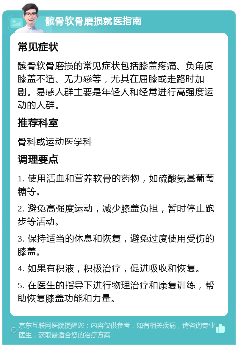 髌骨软骨磨损就医指南 常见症状 髌骨软骨磨损的常见症状包括膝盖疼痛、负角度膝盖不适、无力感等，尤其在屈膝或走路时加剧。易感人群主要是年轻人和经常进行高强度运动的人群。 推荐科室 骨科或运动医学科 调理要点 1. 使用活血和营养软骨的药物，如硫酸氨基葡萄糖等。 2. 避免高强度运动，减少膝盖负担，暂时停止跑步等活动。 3. 保持适当的休息和恢复，避免过度使用受伤的膝盖。 4. 如果有积液，积极治疗，促进吸收和恢复。 5. 在医生的指导下进行物理治疗和康复训练，帮助恢复膝盖功能和力量。