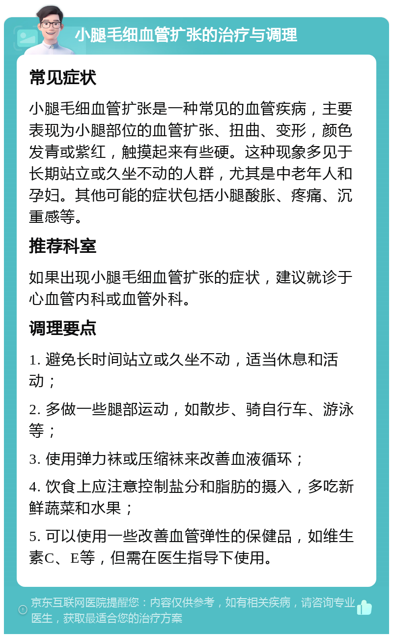 小腿毛细血管扩张的治疗与调理 常见症状 小腿毛细血管扩张是一种常见的血管疾病，主要表现为小腿部位的血管扩张、扭曲、变形，颜色发青或紫红，触摸起来有些硬。这种现象多见于长期站立或久坐不动的人群，尤其是中老年人和孕妇。其他可能的症状包括小腿酸胀、疼痛、沉重感等。 推荐科室 如果出现小腿毛细血管扩张的症状，建议就诊于心血管内科或血管外科。 调理要点 1. 避免长时间站立或久坐不动，适当休息和活动； 2. 多做一些腿部运动，如散步、骑自行车、游泳等； 3. 使用弹力袜或压缩袜来改善血液循环； 4. 饮食上应注意控制盐分和脂肪的摄入，多吃新鲜蔬菜和水果； 5. 可以使用一些改善血管弹性的保健品，如维生素C、E等，但需在医生指导下使用。