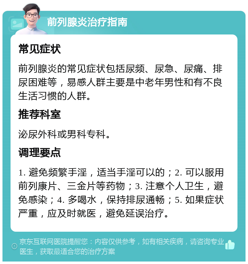 前列腺炎治疗指南 常见症状 前列腺炎的常见症状包括尿频、尿急、尿痛、排尿困难等，易感人群主要是中老年男性和有不良生活习惯的人群。 推荐科室 泌尿外科或男科专科。 调理要点 1. 避免频繁手淫，适当手淫可以的；2. 可以服用前列康片、三金片等药物；3. 注意个人卫生，避免感染；4. 多喝水，保持排尿通畅；5. 如果症状严重，应及时就医，避免延误治疗。