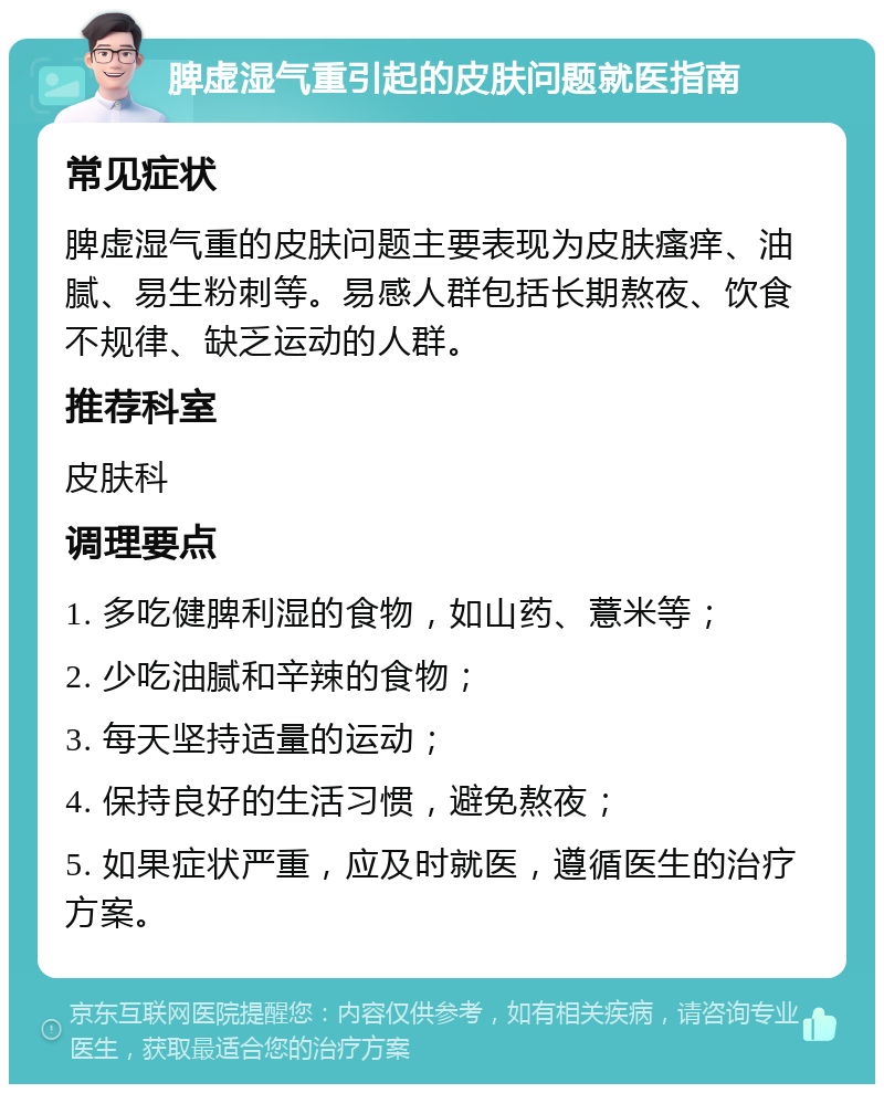 脾虚湿气重引起的皮肤问题就医指南 常见症状 脾虚湿气重的皮肤问题主要表现为皮肤瘙痒、油腻、易生粉刺等。易感人群包括长期熬夜、饮食不规律、缺乏运动的人群。 推荐科室 皮肤科 调理要点 1. 多吃健脾利湿的食物，如山药、薏米等； 2. 少吃油腻和辛辣的食物； 3. 每天坚持适量的运动； 4. 保持良好的生活习惯，避免熬夜； 5. 如果症状严重，应及时就医，遵循医生的治疗方案。