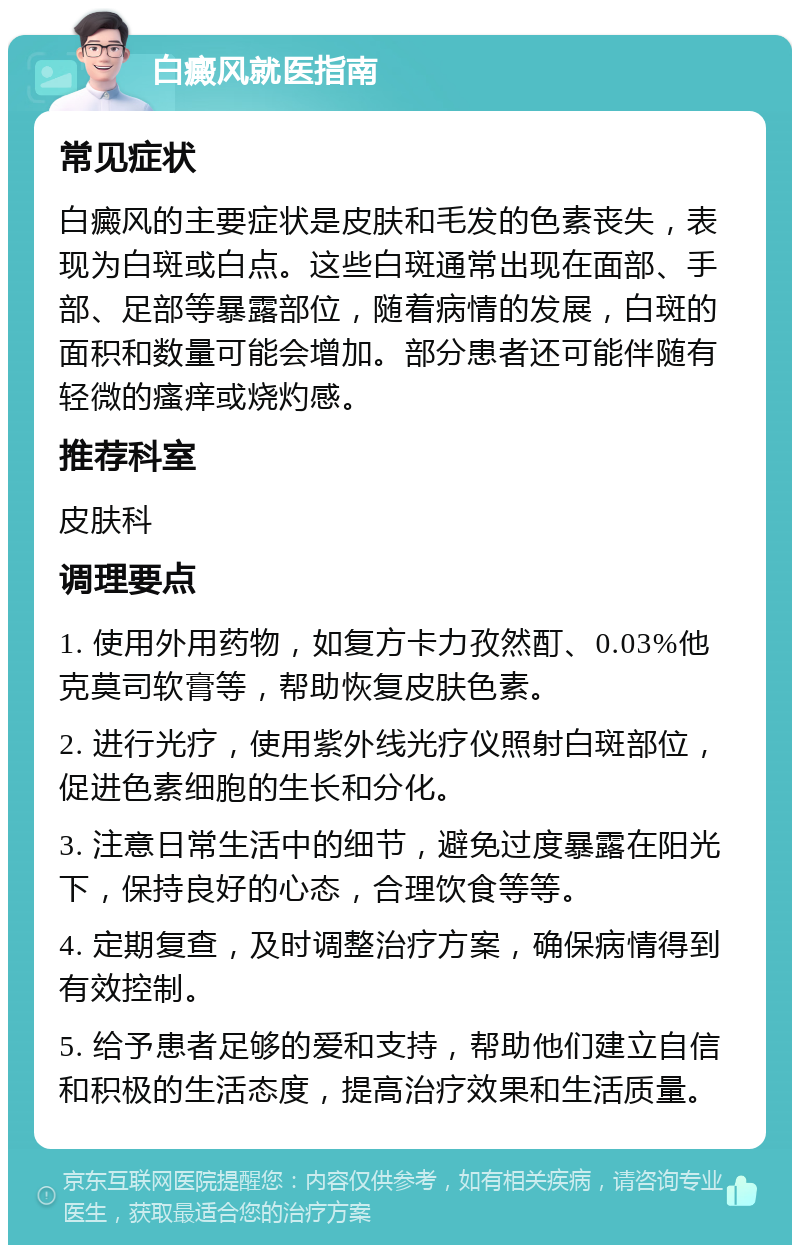 白癜风就医指南 常见症状 白癜风的主要症状是皮肤和毛发的色素丧失，表现为白斑或白点。这些白斑通常出现在面部、手部、足部等暴露部位，随着病情的发展，白斑的面积和数量可能会增加。部分患者还可能伴随有轻微的瘙痒或烧灼感。 推荐科室 皮肤科 调理要点 1. 使用外用药物，如复方卡力孜然酊、0.03%他克莫司软膏等，帮助恢复皮肤色素。 2. 进行光疗，使用紫外线光疗仪照射白斑部位，促进色素细胞的生长和分化。 3. 注意日常生活中的细节，避免过度暴露在阳光下，保持良好的心态，合理饮食等等。 4. 定期复查，及时调整治疗方案，确保病情得到有效控制。 5. 给予患者足够的爱和支持，帮助他们建立自信和积极的生活态度，提高治疗效果和生活质量。