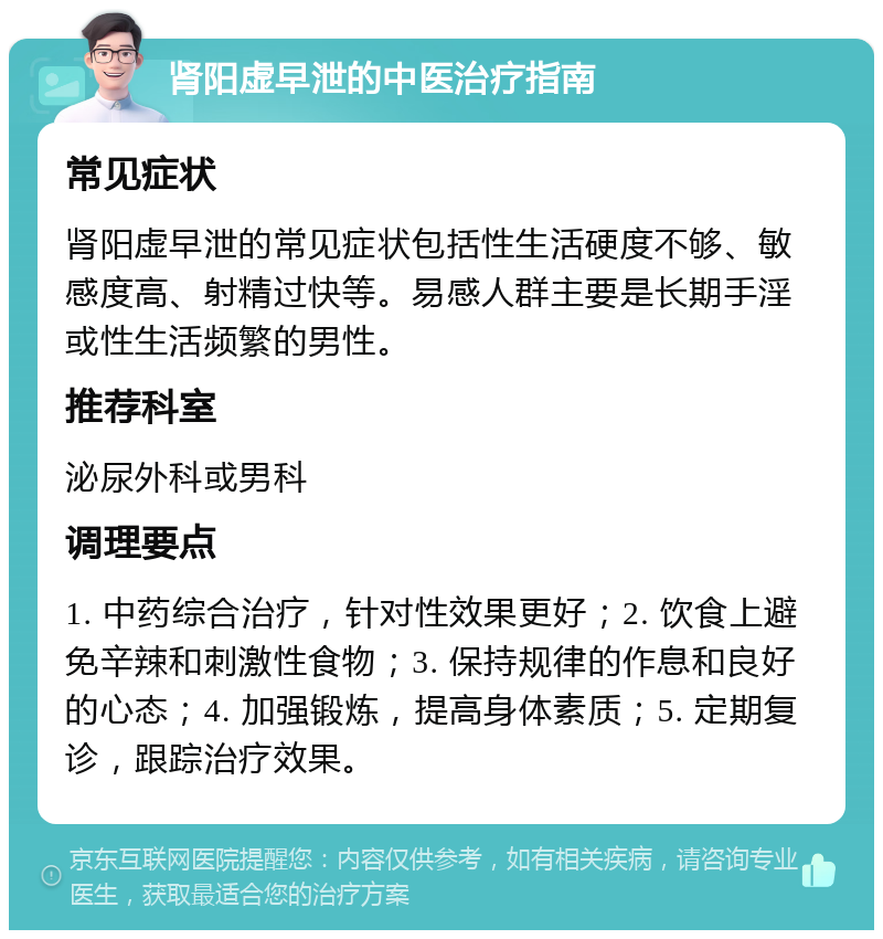 肾阳虚早泄的中医治疗指南 常见症状 肾阳虚早泄的常见症状包括性生活硬度不够、敏感度高、射精过快等。易感人群主要是长期手淫或性生活频繁的男性。 推荐科室 泌尿外科或男科 调理要点 1. 中药综合治疗，针对性效果更好；2. 饮食上避免辛辣和刺激性食物；3. 保持规律的作息和良好的心态；4. 加强锻炼，提高身体素质；5. 定期复诊，跟踪治疗效果。